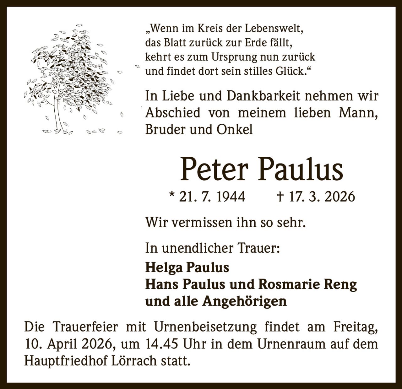 „Wenn im Kreis der Lebenswelt,
das Blatt zurück zur Erde fällt,
kehrt es zum Ursprung nun zurück
und findet dort sein stilles Glück.“

In Liebe und Dankbarkeit nehmen wir
Abschied von meinem lieben Mann,
­Bruder und Onkel

Peter Paulus

* 21. 7. 1944   † 17. 3. 2026
Wir vermissen ihn so sehr.
In unendlicher Trauer:
Helga Paulus
Hans Paulus und Rosmarie Reng
und alle Angehörigen
Die Trauerfeier mit Urnenbeisetzung findet am Freitag,
10. April 2026, um 14.45 Uhr in dem Urnenraum auf dem
Hauptfriedhof Lörrach statt.