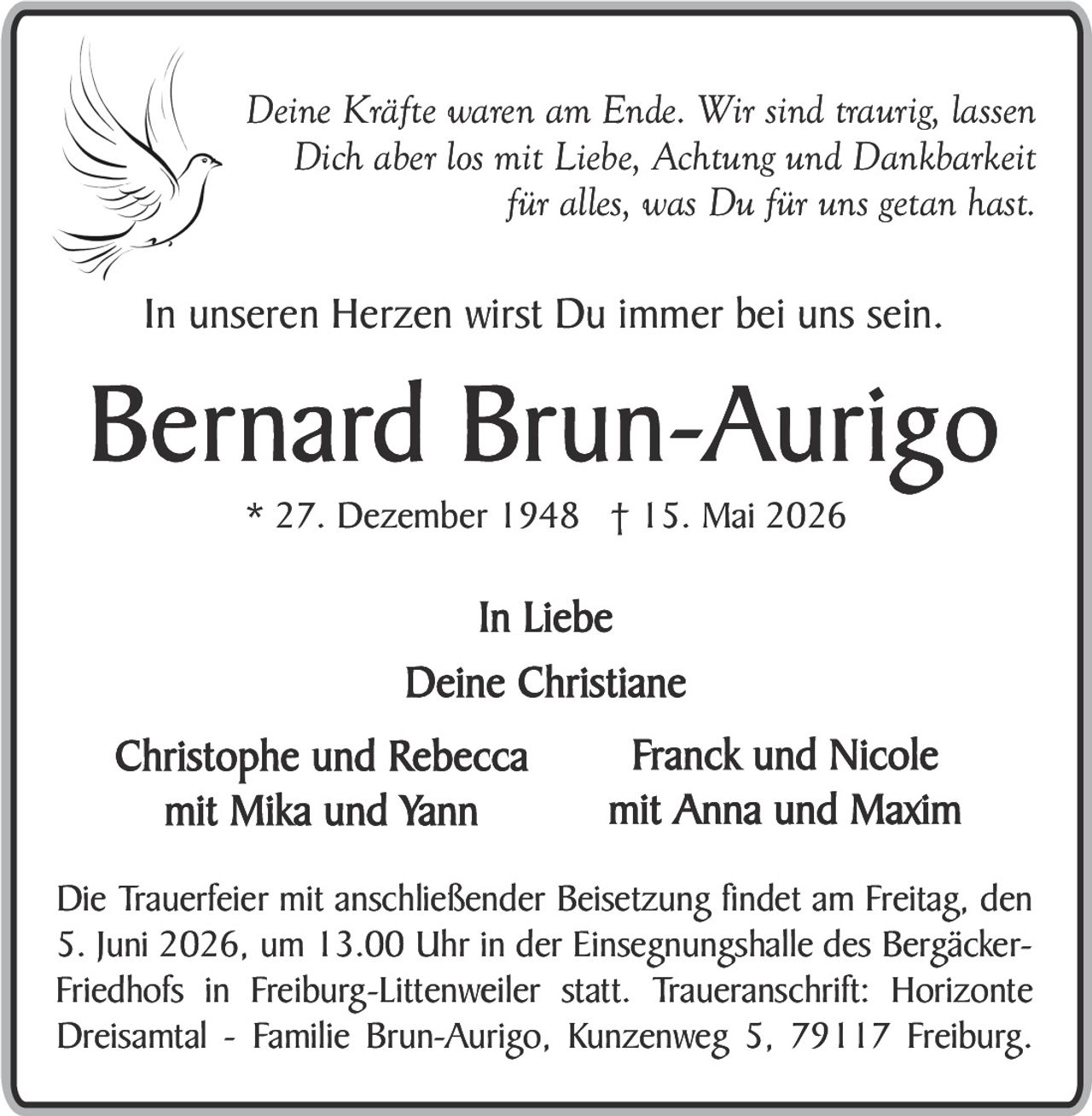 <p><i>Deine Kräfte waren am Ende. Wir sind traurig, lassen Dich aber los mit Liebe, Achtung und Dankbarkeit für alles, was Du für uns getan hast.</i></p><p><i>In unseren Herzen wirst Du immer bei uns sein.</i></p><p><strong>Bernard Brun-Aurigo</strong><br/>* 27. Dezember 1948 † 15. Mai 2026</p><p><i>In Liebe<br/>Deine Christiane</i></p><p>Christophe und Rebecca mit Mika und Yann<br/>Franck und Nicole mit Anna und Maxim</p><p>Die Trauerfeier mit anschließender Beisetzung findet am Freitag, den 5. Juni 2026, um 13.00 Uhr in der Einsegnungshalle des Bergäcker-Friedhofs in Freiburg-Littenweiler statt. Traueranschrift: Horizonte Dreisamt - Familie Brun-Aurigo, Kunzenweg 5, 79117 Freiburg.</p>