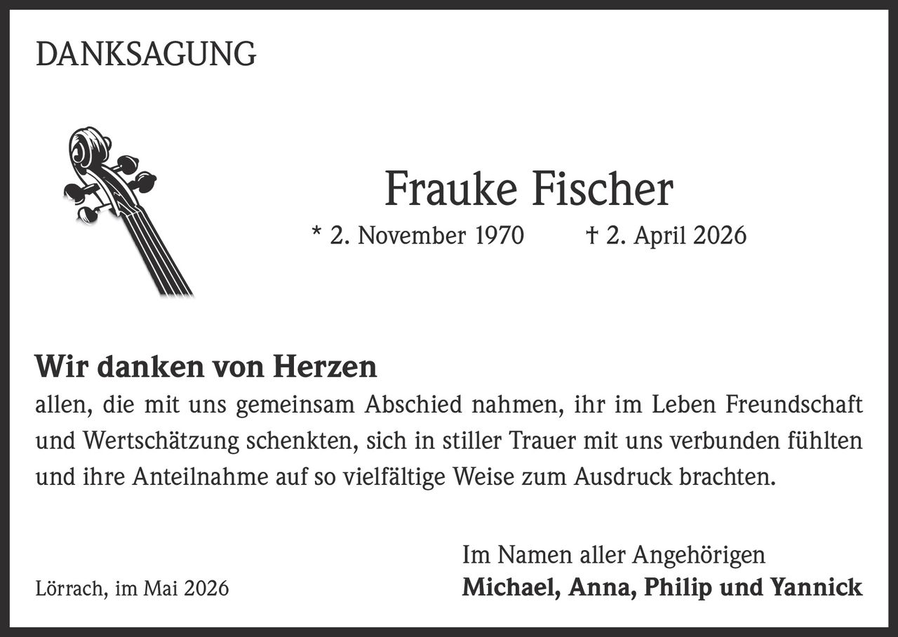 <p>DANKSAGUNG</p><p><strong>Frauke Fischer</strong><br>* 2. November 1970 † 2. April 2026</p><p><strong>Wir danken von Herzen</strong><br>allen, die mit uns gemeinsam Abschied nahmen, ihr im Leben Freundschaft und Wertschätzung schenkten, sich in stiller Trauer mit uns verbunden fühlten und ihre Anteilnahme auf so vielfältige Weise zum Ausdruck brachten.</p><p>Lörrach, im Mai 2026</p><p>Im Namen aller Angehörigen<br><strong>Michael, Anna, Philip und Yannick</strong></p>