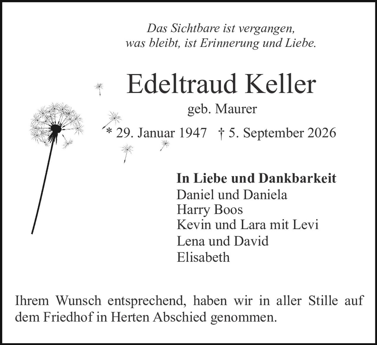 <p><i>Das Sichtbare ist vergangen, was bleibt, ist Erinnerung und Liebe.</i></p>

<p><strong>Edeltraud Keller</strong><br>geb. Maurer<br>* 29. Januar 1947 † 5. September 2026</p>

<p><strong>In Liebe und Dankbarkeit</strong><br>Daniel und Daniela<br>Harry Boos<br>Kevin und Lara mit Levi<br>Lena und David<br>Elisabeth</p>

<p>Ihrem Wunsch entsprechend, haben wir in aller Stille auf dem Friedhof in Herten Abschied genommen.</p>