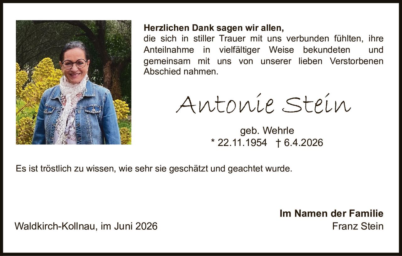 <p><strong>Herzlichen Dank sagen wir allen,</strong> die sich in stiller Trauer mit uns verbunden fühlten, ihre Anteilnahme in vielfältiger Weise bekundeten und gemeinsam mit uns von unserer lieben Verstorbenen Abschied nahmen.</p><p><strong>Antonie Stein</strong><br>geb. Wehrle<br>* 22.11.1954 † 6.4.2026</p><p>Es ist tröstlich zu wissen, wie sehr sie geschätzt und geachtet wurde.</p><p>Im Namen der Familie<br>Waldkirch-Kollnau, im Juni 2026<br>Franz Stein</p>