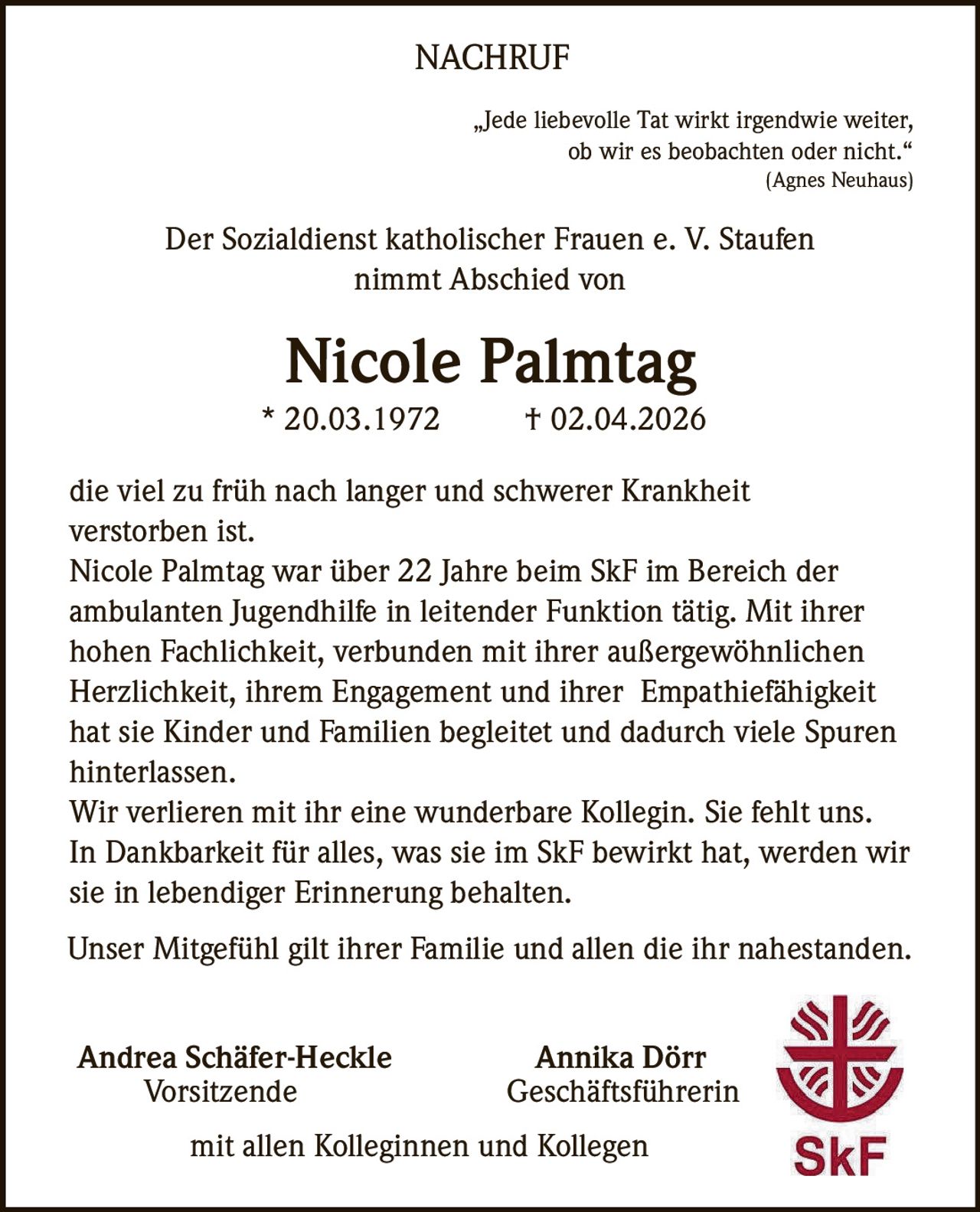 NACHRUF
„Jede liebevolle Tat wirkt irgendwie weiter,
ob wir es beobachten oder nicht.“
(Agnes Neuhaus)

Der Sozialdienst katholischer Frauen e. V. Staufen
nimmt Abschied von

Nicole Palmtag
* 20.03.1972

† 02.04.2026

die viel zu früh nach langer und schwerer Krankheit
verstorben ist.
Nicole Palmtag war über 22 Jahre beim SkF im Bereich der
ambulanten Jugendhilfe in leitender Funktion tätig. Mit ihrer
hohen Fachlichkeit, verbunden mit ihrer außergewöhnlichen
Herzlichkeit, ihrem Engagement und ihrer Empathiefähigkeit
hat sie Kinder und Familien begleitet und dadurch viele Spuren
hinterlassen.
Wir verlieren mit ihr eine wunderbare Kollegin. Sie fehlt uns.
In Dankbarkeit für alles, was sie im SkF bewirkt hat, werden wir
sie in lebendiger Erinnerung behalten.
Unser Mitgefühl gilt ihrer Familie und allen die ihr nahestanden.
Andrea Schäfer-Heckle
Vorsitzende

Annika Dörr
Geschäftsführerin

mit allen Kolleginnen und Kollegen