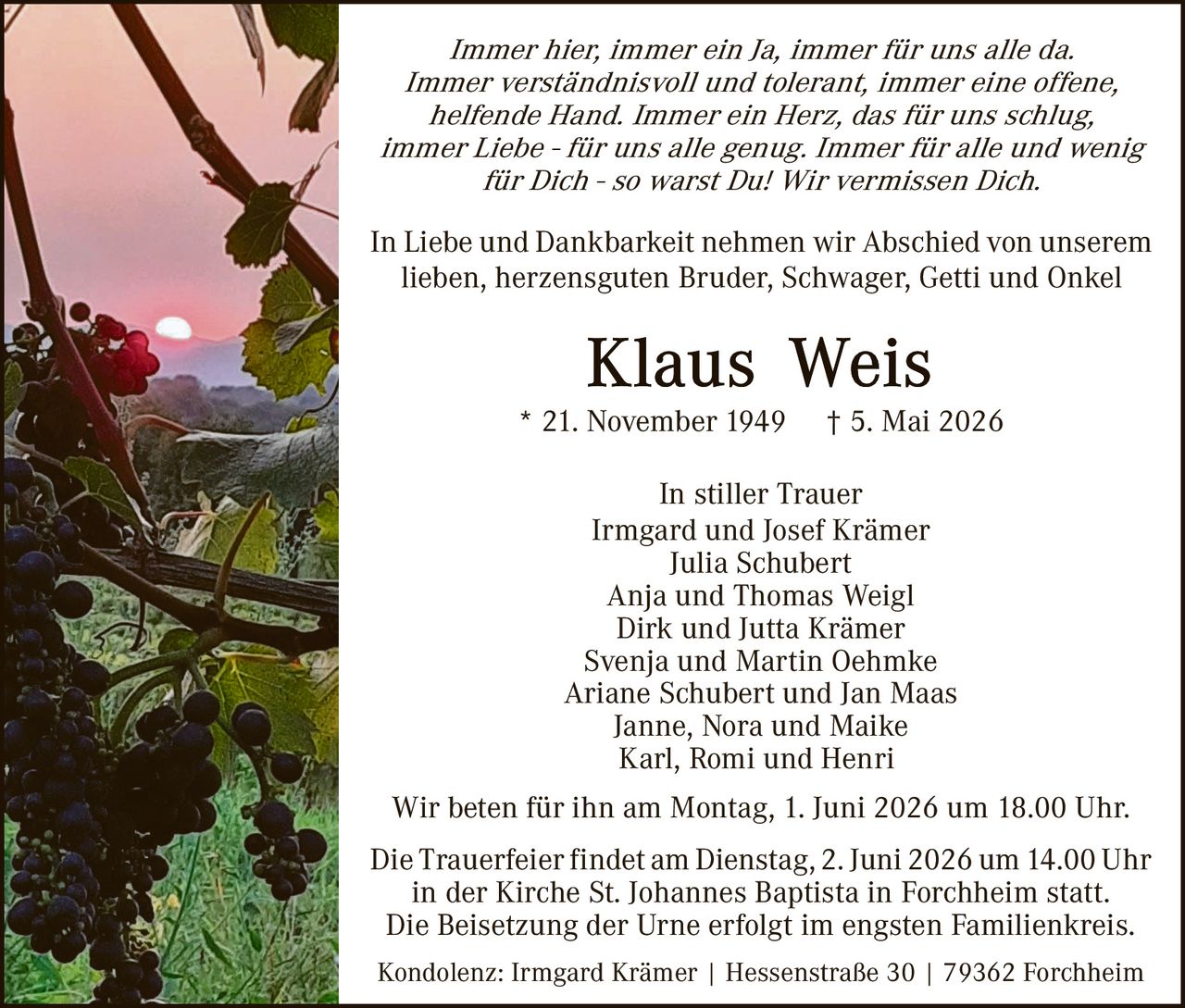 <p>Immer hier, immer ein Ja, immer für uns alle da. Immer verständnisvoll und tolerant, immer eine offene, helfende Hand. Immer ein Herz, das für uns schlug, immer Liebe - für uns alle genug. Immer für alle und wenig für Dich - so warst Du! Wir vermissen Dich.</p><p>In Liebe und Dankbarkeit nehmen wir Abschied von unserem lieben, herzensguten Bruder, Schwager, Getti und Onkel</p><p><strong>Klaus Weis</strong><br>* 21. November 1949 † 5. Mai 2026</p><p>In stiller Trauer<br>Irmgard und Josef Krämer<br>Julia Schubert<br>Anja und Thomas Weigl<br>Dirk und Jutta Krämer<br>Svenja und Martin Oehmke<br>Ariane Schubert und Jan Maas<br>Janne, Nora und Maike<br>Karl, Romi und Henri</p><p>Wir beten für ihn am Montag, 1. Juni 2026 um 18.00 Uhr.<br>Die Trauerfeier findet am Dienstag, 2. Juni 2026 um 14.00 Uhr in der Kirche St. Johannes Baptista in Forchheim statt.<br>Die Beisetzung der Urne erfolgt im engsten Familienkreis.<br>Kondolenz: Irmgard Krämer | Hessenstraße 30 | 79362 Forchheim</p>