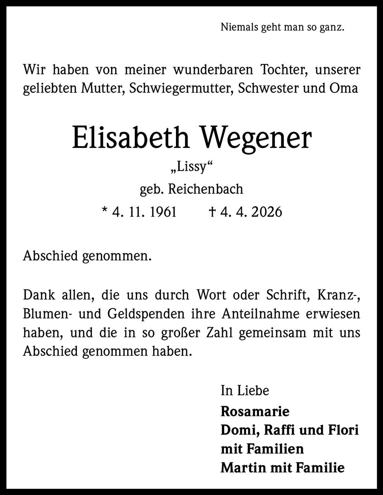 Niemals geht man so ganz.

Wir haben von meiner wunderbaren Tochter, unserer
­geliebten Mutter, Schwiegermutter, Schwester und Oma

Elisabeth Wegener
„Lissy“
geb. Reichenbach
* 4. 11. 1961   † 4. 4. 2026
Abschied genommen.
Dank allen, die uns durch Wort oder Schrift, Kranz-,
­Blumen- und Geldspenden ihre Anteilnahme erwiesen
haben, und die in so großer Zahl gemeinsam mit uns
­A bschied genommen haben.
In Liebe
Rosamarie
Domi, Raffi und Flori
mit Familien
Martin mit Familie
