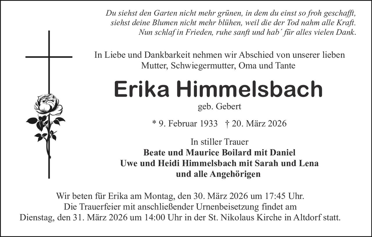 Du siehst den Garten nicht mehr grünen, in dem du einst so froh geschafft,
siehst deine Blumen nicht mehr blühen, weil die der Tod nahm alle Kraft.
Nun schlaf in Frieden, ruhe sanft und hab´ für alles vielen Dank.

In Liebe und Dankbarkeit nehmen wir Abschied von unserer lieben
Mutter, Schwiegermutter, Oma und Tante

Erika Himmelsbach
geb. Gebert

* 9. Februar 1933 † 20. März 2026
In stiller Trauer
Beate und Maurice Boilard mit Daniel
Uwe und Heidi Himmelsbach mit Sarah und Lena
und alle Angehörigen
Wir beten für Erika am Montag, den 30. März 2026 um 17:45 Uhr.
Die Trauerfeier mit anschließender Urnenbeisetzung findet am
Dienstag, den 31. März 2026 um 14:00 Uhr in der St. Nikolaus Kirche in Altdorf statt.