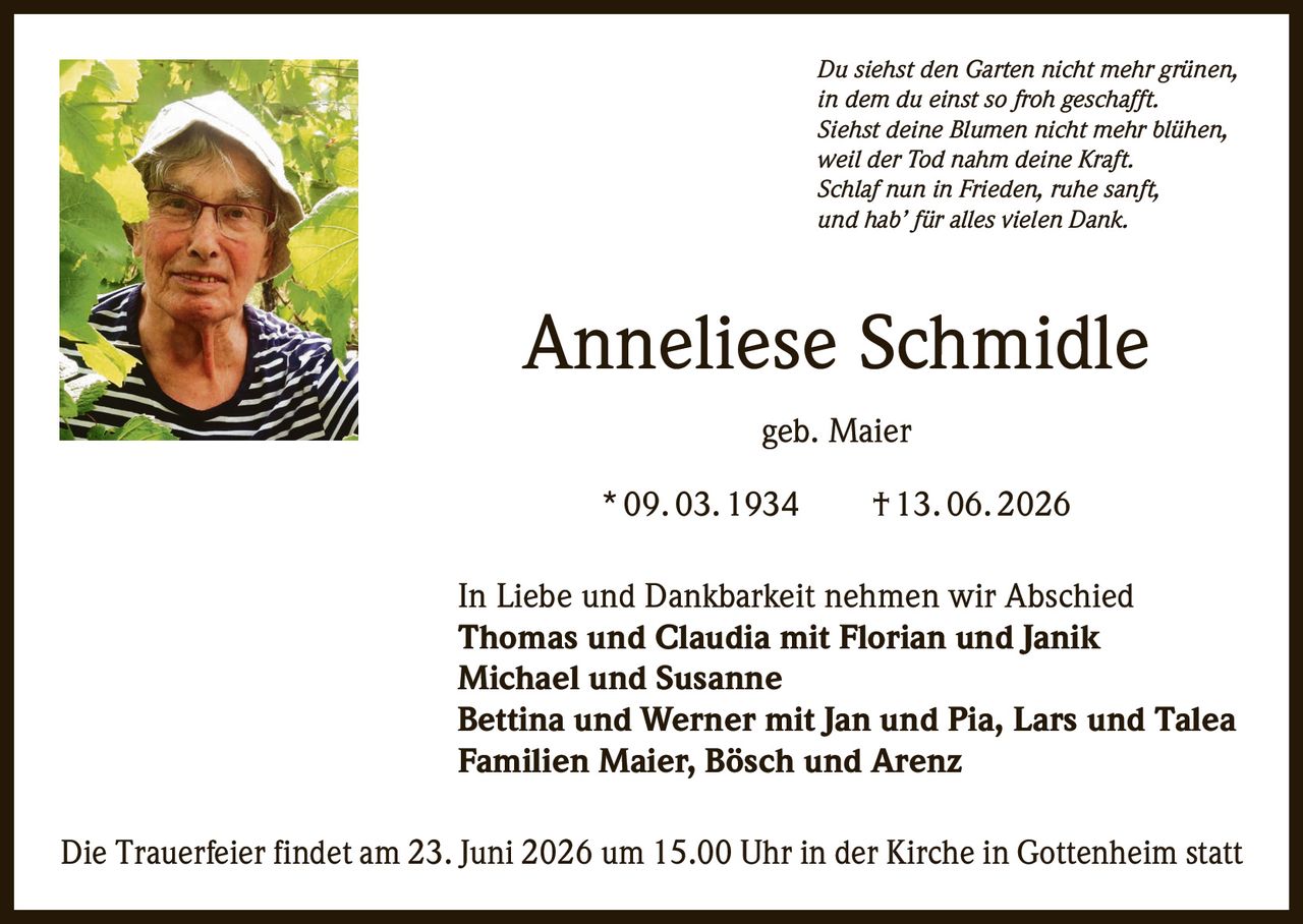 <p><i>Du siehst den Garten nicht mehr grünen,<br>in dem du einst so froh geschafft.<br>Siehst deine Blumen nicht mehr blühen,<br>weil der Tod nahm deine Kraft.<br>Schlaf nun in Frieden, ruhe sanft,<br>und hab' für alles vielen Dank.</i></p>

<p><strong>Anneliese Schmidle geb. Maier</strong><br>* 09. 03. 1934 † 13. 06. 2026</p>

<p>In Liebe und Dankbarkeit nehmen wir Abschied<br><strong>Thomas und Claudia mit Florian und Janik<br>Michael und Susanne<br>Bettina und Werner mit Jan und Pia, Lars und Talea<br>Familien Maier, Bösch und Arenz</strong></p>

<p>Die Trauerfeier findet am 23. Juni 2026 um 15.00 Uhr in der Kirche in Gottenheim statt</p>