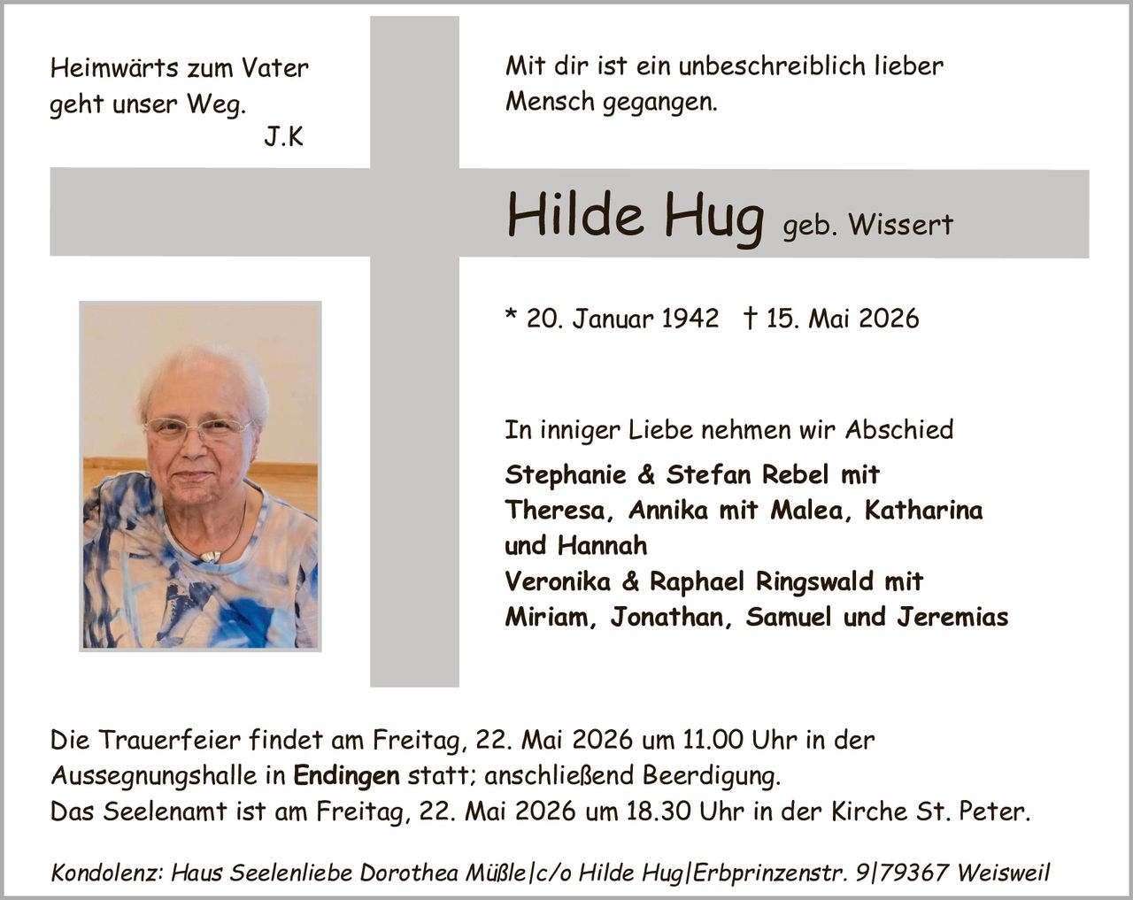 <p><i>Heimwärts zum Vater geht unser Weg.<br>J.K</i></p><p><i>Mit dir ist ein unbeschreiblich lieber Mensch gegangen.</i></p><p><strong>Hilde Hug geb. Wissert</strong></p><p>* 20. Januar 1942 † 15. Mai 2026</p><p>In inniger Liebe nehmen wir Abschied<br><strong>Stephanie & Stefan Rebel mit Theresa, Annika mit Malea, Katharina und Hannah<br>Veronika & Raphael Ringswald mit Miriam, Jonathan, Samuel und Jeremias</strong></p><p>Die Trauerfeier findet am Freitag, 22. Mai 2026 um 11.00 Uhr in der Aussegnungshalle in <strong>Endingen</strong> statt; anschließend Beerdigung.<br>Das Seeleneamt ist am Freitag, 22. Mai 2026 um 18.30 Uhr in der Kirche St. Peter.</p><p><i>Kondolenz: Haus Seelenliebe Dorothea Müßle/c/o Hilde Hug|Erbprinzenstr. 9|79367 Weisweil</i></p>