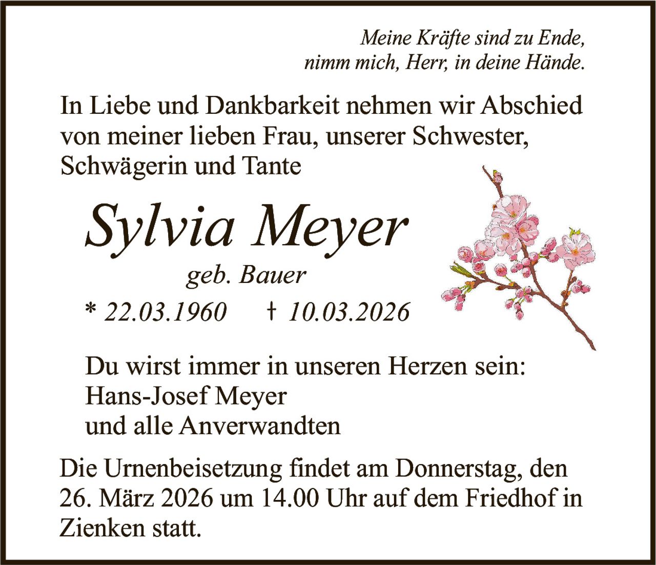 Meine Kräfte sind zu Ende,
nimm mich, Herr, in deine Hände.

In Liebe und Dankbarkeit nehmen wir Abschied
von meiner lieben Frau, unserer Schwester,
Schwägerin und Tante

Sylvia Meyer
geb. Bauer
* 22.03.1960
10.03.2026
Du wirst immer in unseren Herzen sein:
Hans-Josef Meyer
und alle Anverwandten
Die Urnenbeisetzung findet am Donnerstag, den
26. März 2026 um 14.00 Uhr auf dem Friedhof in
Zienken statt.