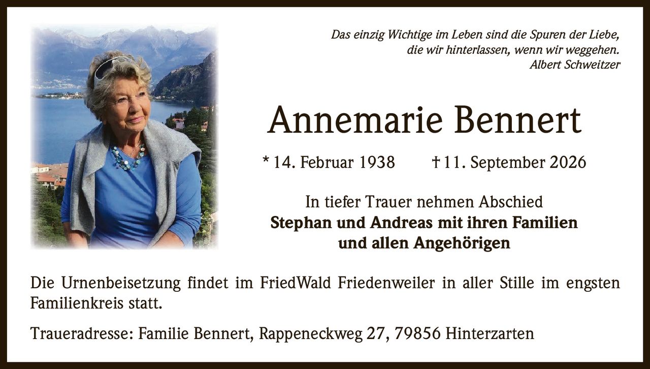 <p><i>Das einzig Wichtige im Leben sind die Spuren der Liebe, die wir hinterlassen, wenn wir weggehen.</i><br><i>Albert Schweitzer</i></p><p><strong>Annemarie Bennert</strong><br>* 14. Februar 1938 † 11. September 2026</p><p>In tiefer Trauer nehmen Abschied<br><strong>Stephan und Andreas mit ihren Familien und allen Angehörigen</strong></p><p>Die Urnenbeisetzung findet im FriedWald Friedenweiler in aller Stille im engsten Familienkreis statt.</p><p>Traueradresse: Familie Bennert, Rappeneckweg 27, 79856 Hinterzarten</p>