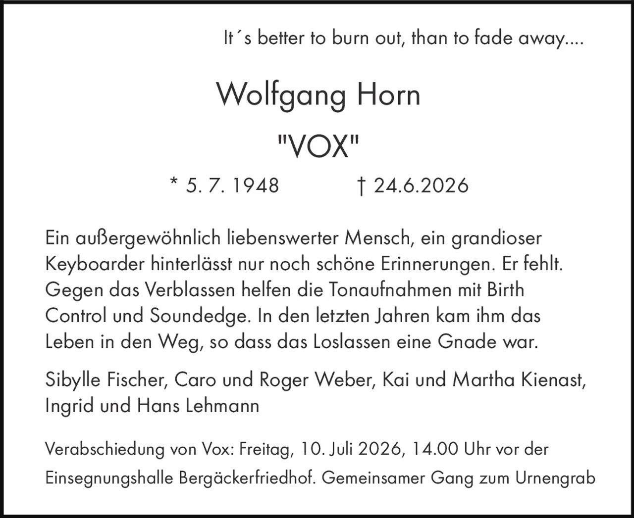 It´s better to burn out, than to fade away....

<strong>Wolfgang Horn</strong>
<strong>"VOX"</strong>

* 5. 7. 1948 † 24.6.2026

Ein außergewöhnlich liebenswerter Mensch, ein grandioser Keyboarder hinterlässt nur noch schöne Erinnerungen. Er fehlt. Gegen das Verblassen helfen die Tonaufnahmen mit Birth Control und Soundedge. In den letzten Jahren kam ihm das Leben in den Weg, so dass das Loslassen eine Gnade war.

Sibylle Fischer, Caro und Roger Weber, Kai und Martha Kienast, Ingrid und Hans Lehmann

Verabschiedung von Vox: Freitag, 10. Juli 2026, 14.00 Uhr vor der Einsegnungshalle Bergäckerfriedhof. Gemeinsamer Gang zum Urnengrab