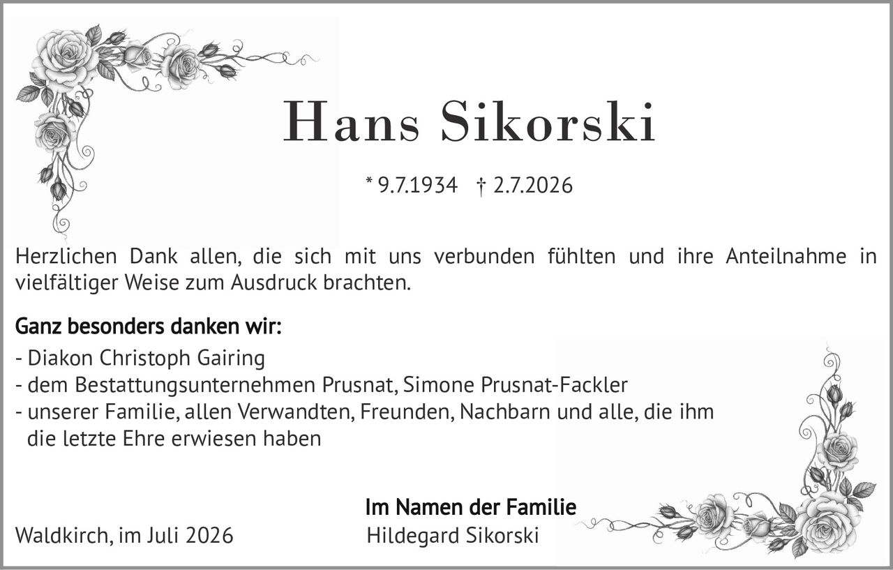 <p><strong>Hans Sikorski</strong></p>
<p>* 9.7.1934 † 2.7.2026</p>
<p>Herzlichen Dank allen, die sich mit uns verbunden fühlten und ihre Anteilnahme in vielfältiger Weise zum Ausdruck brachten.</p>
<p><strong>Ganz besonders danken wir:</strong></p>
<p>- Diakon Christoph Gairing<br>
- dem Bestattungsunternehmen Prusnat, Simone Prusnat-Fackler<br>
- unserer Familie, allen Verwandten, Freunden, Nachbarn und alle, die ihm die letzte Ehre erwiesen haben</p>
<p><strong>Im Namen der Familie</strong><br>
Hildegard Sikorski</p>
<p>Waldkirch, im Juli 2026</p>