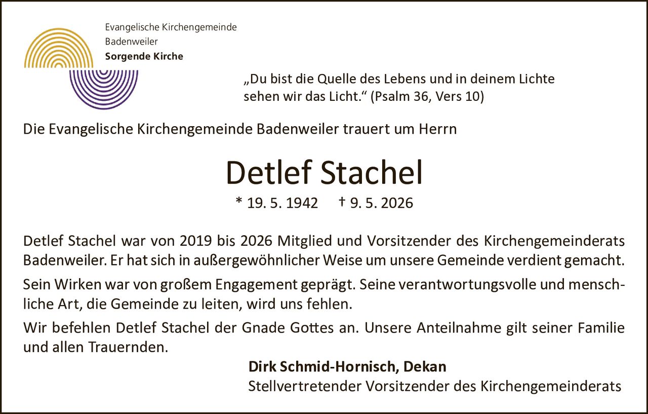 <p>„Du bist die Quelle des Lebens und in deinem Lichte sehen wir das Licht." (Psalm 36, Vers 10)</p>

<p>Die Evangelische Kirchengemeinde Badenweiler trauert um Herrn</p>

<p><strong>Detlef Stachel</strong></p>

<p>* 19. 5. 1942  † 9. 5. 2026</p>

<p>Detlef Stachel war von 2019 bis 2026 Mitglied und Vorsitzender des Kirchengemeinderats Badenweiler. Er hat sich in außergewöhnlicher Weise um unsere Gemeinde verdient gemacht.</p>

<p>Sein Wirken war von großem Engagement geprägt. Seine verantwortungsvolle und menschliche Art, die Gemeinde zu leiten, wird uns fehlen.</p>

<p>Wir befehlen Detlef Stachel der Gnade Gottes an. Unsere Anteilnahme gilt seiner Familie und allen Trauernden.</p>

<p><strong>Dirk Schmid-Hornisch, Dekan</strong><br>Stellvertretender Vorsitzender des Kirchengemeinderats</p>

<p>Evangelische Kirchengemeinde<br>Badenweiler<br>Sorgende Kirche</p>
