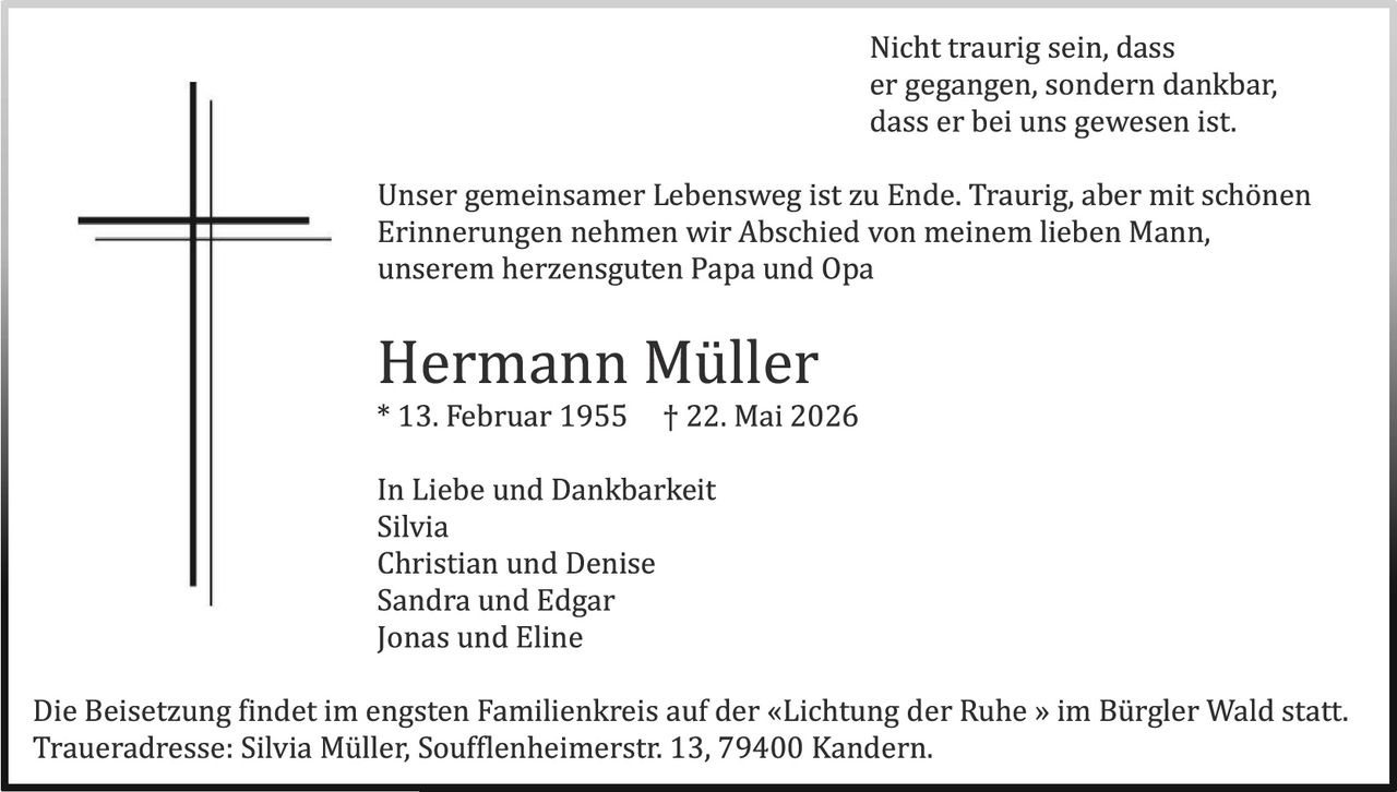 <p>Nicht traurig sein, dass er gegangen, sondern dankbar, dass er bei uns gewesen ist.</p><p>Unser gemeinsamer Lebensweg ist zu Ende. Traurig, aber mit schönen Erinnerungen nehmen wir Abschied von meinem lieben Mann, unserem herzensguten Papa und Opa</p><p><strong>Hermann Müller</strong><br>* 13. Februar 1955 † 22. Mai 2026</p><p>In Liebe und Dankbarkeit<br>Silvia<br>Christian und Denise<br>Sandra und Edgar<br>Jonas und Eline</p><p>Die Beisetzung findet im engsten Familienkreis auf der «Lichtung der Ruhe » im Bürgler Wald statt.<br>Traueradresse: Silvia Müller, Soufflenheimerstr. 13, 79400 Kandern.</p>