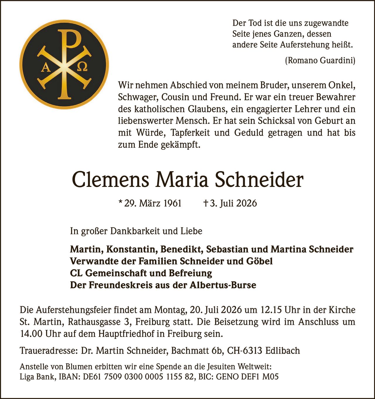 <p><i>Der Tod ist die uns zugewandte Seite jenes Ganzen, dessen andere Seite Auferstehung heißt.<br>(Romano Guardini)</i></p>

<p>Wir nehmen Abschied von meinem Bruder, unserem Onkel, Schwager, Cousin und Freund. Er war ein treuer Bewahrer des katholischen Glaubens, ein engagierter Lehrer und ein liebenswerter Mensch. Er hat sein Schicksal von Geburt an mit Würde, Tapferkeit und Geduld getragen und hat bis zum Ende gekämpft.</p>

<p><strong>Clemens Maria Schneider</strong> * 29. März 1961 † 3. Juli 2026</p>

<p>In großer Dankbarkeit und Liebe</p>

<p><strong>Martin, Konstantin, Benedikt, Sebastian und Martina Schneider</strong><br>
<strong>Verwandte der Familien Schneider und Göbel</strong><br>
<strong>CL Gemeinschaft und Befreiung</strong><br>
<strong>Der Freundeskreis aus der Albertus-Burse</strong></p>

<p>Die Auferstehungsfeier findet am Montag, 20. Juli 2026 um 12.15 Uhr in der Kirche St. Martin, Rathausgasse 3, Freiburg statt. Die Beisetzung wird im Anschluss um 14.00 Uhr auf dem Hauptfriedhof in Freiburg sein.</p>

<p><strong>Traueradresse:</strong> Dr. Martin Schneider, Bachmatt 6b, CH-6313 Edlibach</p>

<p>Anstelle von Blumen erbitten wir eine Spende an die Jesuiten Weltweit: Liga Bank, IBAN: DE61 7509 0300 0005 1155 82, BIC: GENO DEF1 M05</p>