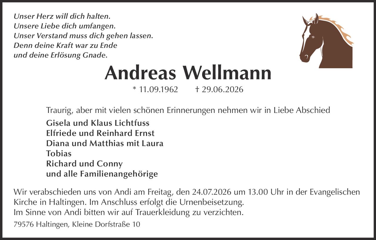 <p><i>Unser Herz will dich halten.</i><br/>
<i>Unsere Liebe dich umfangen.</i><br/>
<i>Unser Verstand muss dich gehen lassen.</i><br/>
<i>Denn deine Kraft war zu Ende</i><br/>
<i>und deine Erlösung Gnade.</i></p>

<p><strong>Andreas Wellmann</strong> * 11.09.1962 † 29.06.2026</p>

<p>Traurig, aber mit vielen schönen Erinnerungen nehmen wir in Liebe Abschied</p>

<p>Gisela und Klaus Lichtfuss<br/>
Elfriede und Reinhard Ernst<br/>
Diana und Matthias mit Laura<br/>
Tobias<br/>
Richard und Conny<br/>
und alle Familienangehörige</p>

<p>Wir verabschieden uns von Andi am Freitag, den 24.07.2026 um 13.00 Uhr in der Evangelischen Kirche in Haltingen. Im Anschluss erfolgt die Urnenbeisetzung.</p>

<p>Im Sinne von Andi bitten wir auf Trauerkleidung zu verzichten.</p>

<p>79576 Haltingen, Kleine Dorfstraße 10</p>