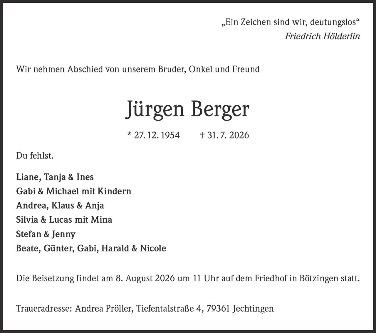 <p>„Ein Zeichen sind wir, deutungslos"</p>
<p><i>Friedrich Hölderlin</i></p>
<p>Wir nehmen Abschied von unserem Bruder, Onkel und Freund</p>
<p><strong>Jürgen Berger</strong></p>
<p>* 27. 12. 1954 † 31. 7. 2026</p>
<p>Du fehlst.</p>
<p>Liane, Tanja & Ines<br/>
Gabi & Michael mit Kindern<br/>
Andrea, Klaus & Anja<br/>
Silvia & Lucas mit Mina<br/>
Stefan & Jenny<br/>
Beate, Günter, Gabi, Harald & Nicole</p>
<p>Die Beisetzung findet am 8. August 2026 um 11 Uhr auf dem Friedhof in Bötzingen statt.</p>
<p>Traueradresse: Andrea Pröller, Tiefentalstraße 4, 79361 Jechtingen</p>