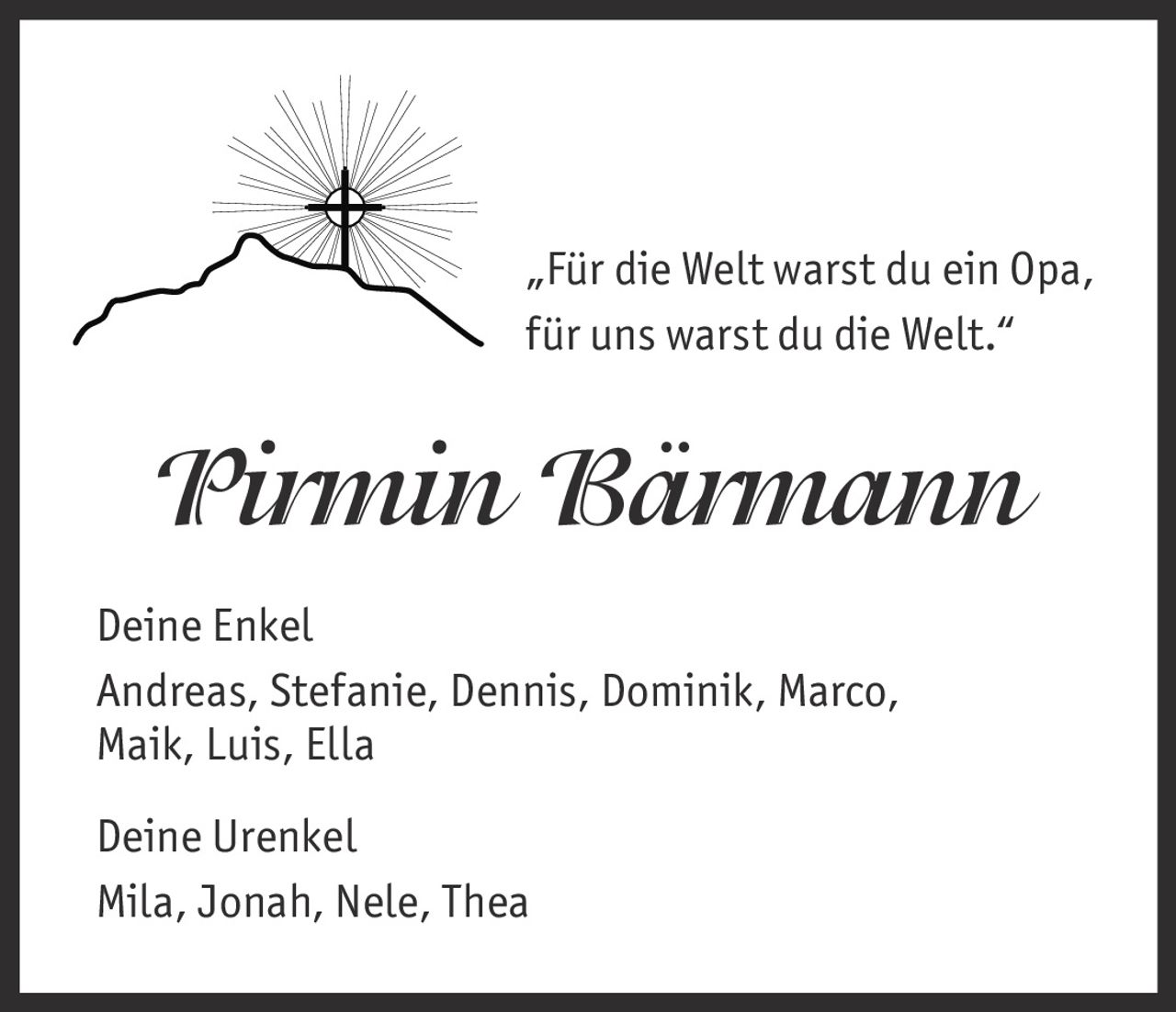 <p>„Für die Welt warst du ein Opa, für uns warst du die Welt."</p><p><strong>Pirmin Bärmann</strong></p><p><strong>Deine Enkel</strong><br>Andreas, Stefanie, Dennis, Dominik, Marco, Maik, Luis, Ella</p><p><strong>Deine Urenkel</strong><br>Mila, Jonah, Nele, Thea</p>