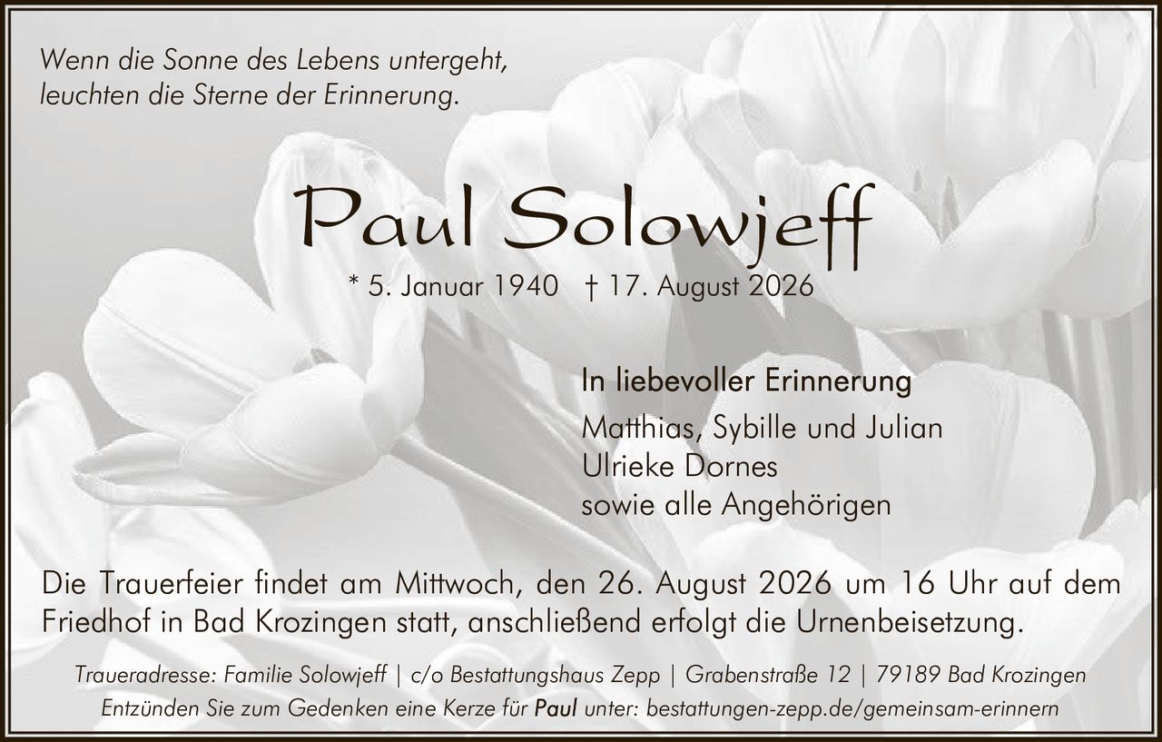 <p>Wenn die Sonne des Lebens untergeht,<br>leuchten die Sterne der Erinnerung.</p>

<p><strong>Paul Solowjeff</strong><br>* 5. Januar 1940 † 17. August 2026</p>

<p>In liebevoller Erinnerung<br>Matthias, Sybille und Julian<br>Ulrieke Dornes<br>sowie alle Angehörigen</p>

<p>Die Trauerfeier findet am Mittwoch, den 26. August 2026 um 16 Uhr auf dem Friedhof in Bad Krozingen statt, anschließend erfolgt die Urnenbeisetzung.</p>

<p>Traueradresse: Familie Solowjeff | c/o Bestattungshaus Zepp | Grabenstraße 12 | 79189 Bad Krozingen</p>

<p>Entzünden Sie zum Gedenken eine Kerze für <strong>Paul</strong> unter: bestattungen-zepp.de/gemeinsam-erinnern</p>