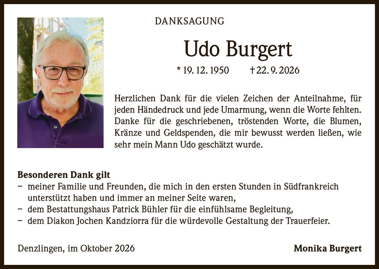 <p><strong>DANKSAGUNG</strong></p>

<p><strong>Udo Burgert</strong><br>
* 19. 12. 1950     † 22. 9. 2026</p>

<p>Herzlichen Dank für die vielen Zeichen der Anteilnahme, für jeden Händedruck und jede Umarmung, wenn die Worte fehlten. Danke für die geschriebenen, tröstenden Worte, die Blumen, Kränze und Geldspenden, die mir bewusst werden ließen, wie sehr mein Mann Udo geschätzt wurde.</p>

<p><strong>Besonderen Dank gilt</strong></p>

<p>– meiner Familie und Freunden, die mich in den ersten Stunden in Südfrankreich unterstützt haben und immer an meiner Seite waren,<br>
– dem Bestattungshaus Patrick Bühler für die einfühlsame Begleitung,<br>
– dem Diakon Jochen Kandziorra für die würdevolle Gestaltung der Trauerfeier.</p>

<p>Denzlingen, im Oktober 2026                                                    Monika Burgert</p>