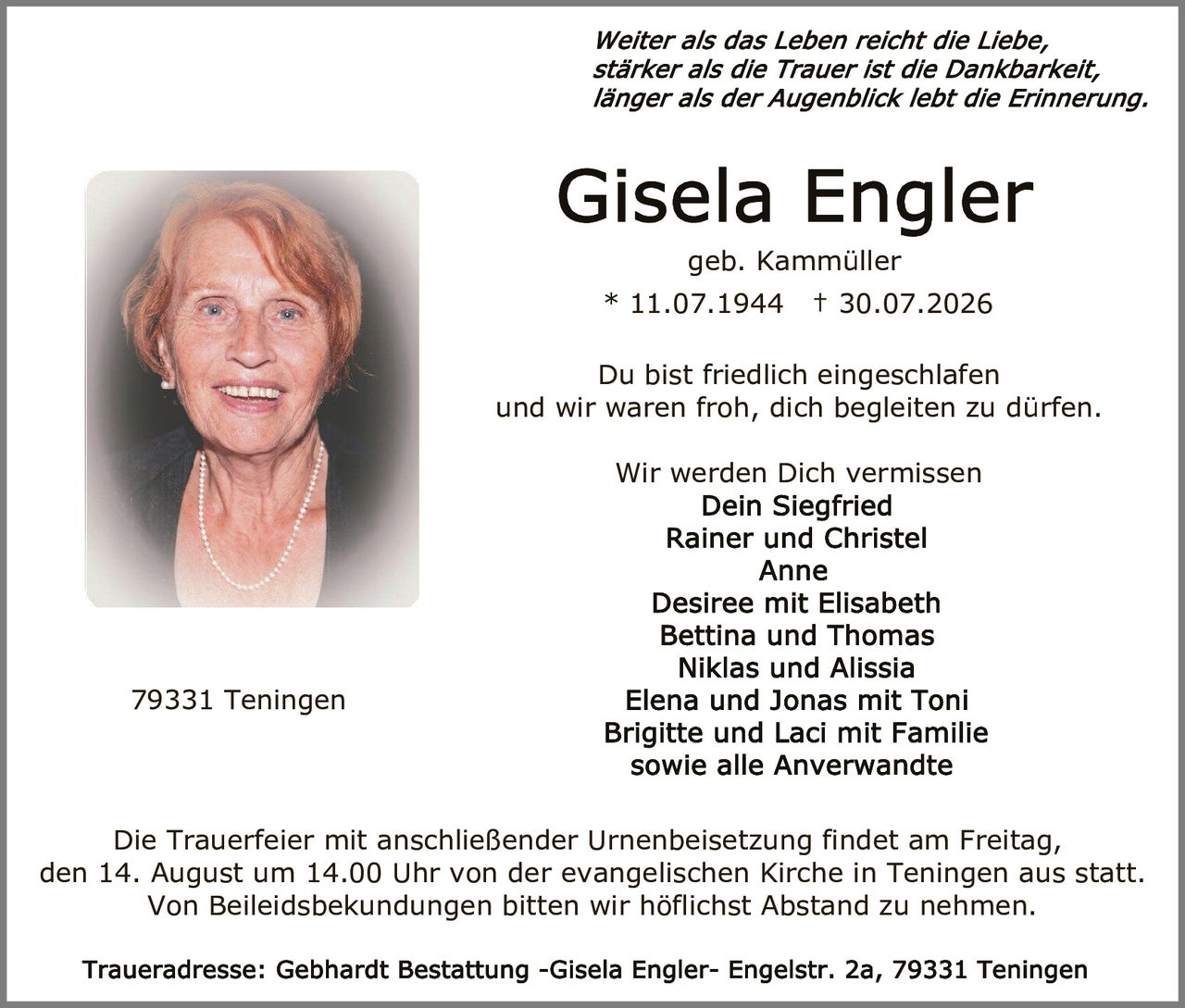 <p><i>Weiter als das Leben reicht die Liebe, stärker als die Trauer ist die Dankbarkeit, länger als der Augenblick lebt die Erinnerung.</i></p><p><strong>Gisela Engler</strong><br/>geb. Kammüller<br/>* 11.07.1944 † 30.07.2026</p><p>Du bist friedlich eingeschlafen<br/>und wir waren froh, dich begleiten zu dürfen.</p><p>Wir werden Dich vermissen<br/><strong>Dein Siegfried<br/>Rainer und Christel<br/>Anne<br/>Desiree mit Elisabeth<br/>Bettina und Thomas<br/>Niklas und Alissia<br/>Elena und Jonas mit Toni<br/>Brigitte und Laci mit Familie<br/>sowie alle Anverwandte</strong></p><p>Die Trauerfeier mit anschließender Urnenbeisetzung findet am Freitag, den 14. August um 14.00 Uhr von der evangelischen Kirche in Teningen aus statt. Von Beileidsbekundungen bitten wir höflichst Abstand zu nehmen.</p><p>Traueradresse: Gebhardt Bestattung -Gisela Engler- Engelstr. 2a, 79331 Teningen</p>