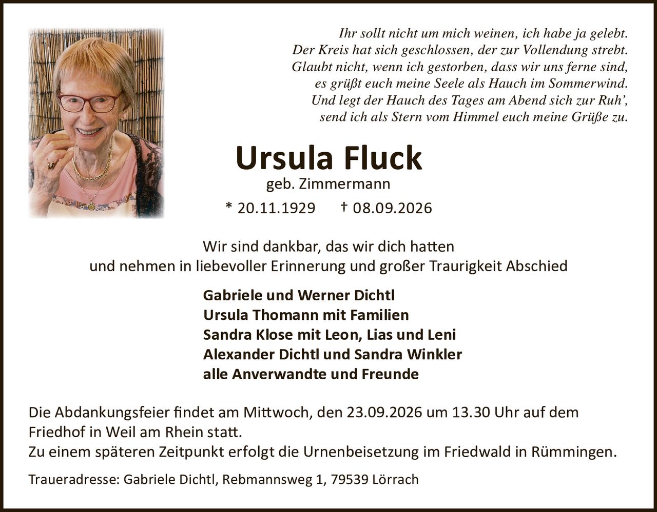 <p><i>Ihr sollt nicht um mich weinen, ich habe ja gelebt.<br>
Der Kreis hat sich geschlossen, der zur Vollendung strebt.<br>
Glaubt nicht, wenn ich gestorben, dass wir uns ferne sind,<br>
es grüßt euch meine Seele als Hauch im Sommerwind.<br>
Und legt der Hauch des Tages am Abend sich zur Ruh',<br>
send ich als Stern vom Himmel euch meine Grüße zu.</i></p>

<p><strong>Ursula Fluck</strong><br>
geb. Zimmermann<br>
* 20.11.1929 † 08.09.2026</p>

<p>Wir sind dankbar, das wir dich hatten<br>
und nehmen in liebevoller Erinnerung und großer Traurigkeit Abschied</p>

<p><strong>Gabriele und Werner Dichtl</strong><br>
<strong>Ursula Thomann mit Familien</strong><br>
<strong>Sandra Klose mit Leon, Lias und Leni</strong><br>
<strong>Alexander Dichtl und Sandra Winkler</strong><br>
<strong>alle Anverwandte und Freunde</strong></p>

<p>Die Abdankungsfeier findet am Mittwoch, den 23.09.2026 um 13.30 Uhr auf dem Friedhof in Weil am Rhein statt.<br>
Zu einem späteren Zeitpunkt erfolgt die Urnenbeisetzung im Friedwald in Rümmingen.</p>

<p>Traueradresse: Gabriele Dichtl, Rebmannsweg 1, 79539 Lörrach</p>