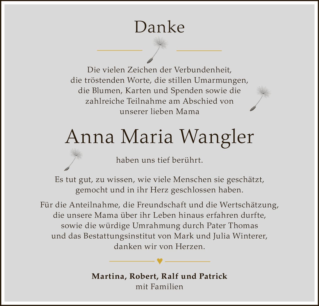 <p><strong>Danke</strong></p>

<p>Die vielen Zeichen der Verbundenheit, die tröstenden Worte, die stillen Umarmungen, die Blumen, Karten und Spenden sowie die zahlreiche Teilnahme am Abschied von unserer lieben Mama</p>

<p><strong>Anna Maria Wangler</strong> haben uns tief berührt.</p>

<p>Es tut gut, zu wissen, wie viele Menschen sie geschätzt, gemocht und in ihr Herz geschlossen haben.</p>

<p>Für die Anteilnahme, die Freundschaft und die Wertschätzung, die unsere Mama über ihr Leben hinaus erfahren durfte, sowie die würdige Umrahmung durch Pater Thomas und das Bestattungsinstitut von Mark und Julia Winterer, danken wir von Herzen.</p>

<p><strong>Martina, Robert, Ralf und Patrick</strong><br>mit Familien</p>