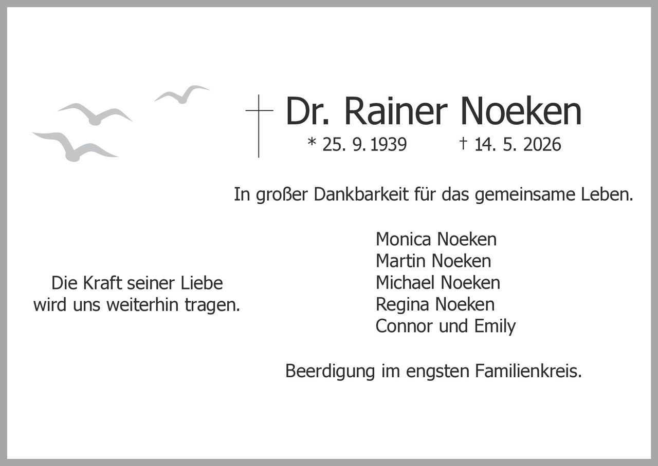<p><strong>Dr. Rainer Noeken</strong><br>* 25. 9. 1939 † 14. 5. 2026</p><p>In großer Dankbarkeit für das gemeinsame Leben.</p><p>Monica Noeken<br>Martin Noeken<br>Michael Noeken<br>Regina Noeken<br>Connor und Emily</p><p>Beerdigung im engsten Familienkreis.</p><p>Die Kraft seiner Liebe<br>wird uns weiterhin tragen.</p>