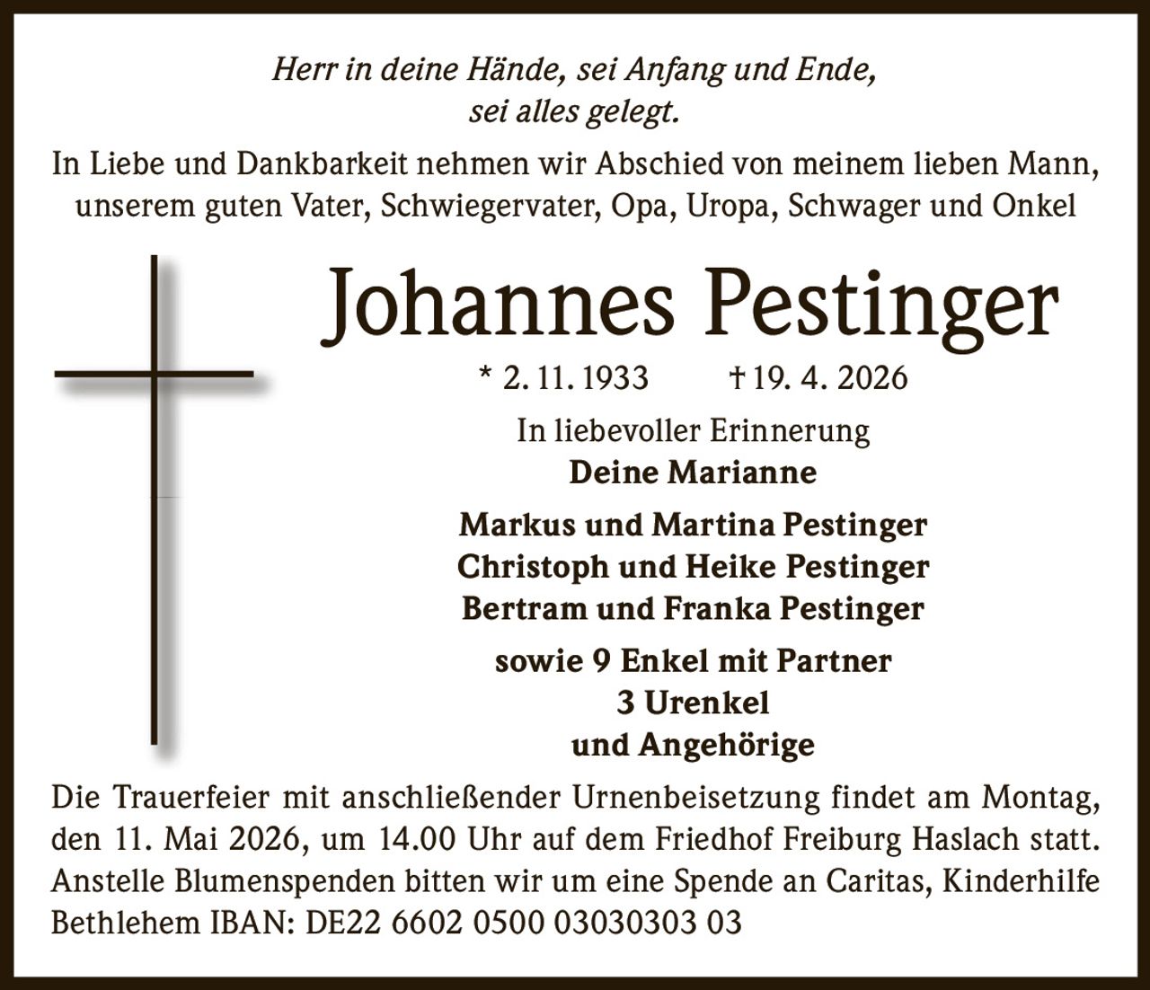 Herr in deine Hände, sei Anfang und Ende,
sei alles gelegt.
In Liebe und Dankbarkeit nehmen wir Abschied von meinem lieben Mann,
unserem guten Vater, Schwiegervater, Opa, Uropa, Schwager und Onkel

Johannes Pestinger
* 2. 11. 1933

† 19. 4. 2026

In liebevoller Erinnerung
Deine Marianne
Markus und Martina Pestinger
Christoph und Heike Pestinger
Bertram und Franka Pestinger
sowie 9 Enkel mit Partner
3 Urenkel
und Angehörige
Die Trauerfeier mit anschließender Urnenbeisetzung findet am Montag,
den 11. Mai 2026, um 14.00 Uhr auf dem Friedhof Freiburg Haslach statt.
Anstelle Blumenspenden bitten wir um eine Spende an Caritas, Kinderhilfe
Bethlehem IBAN: DE22 6602 0500 03030303 03
