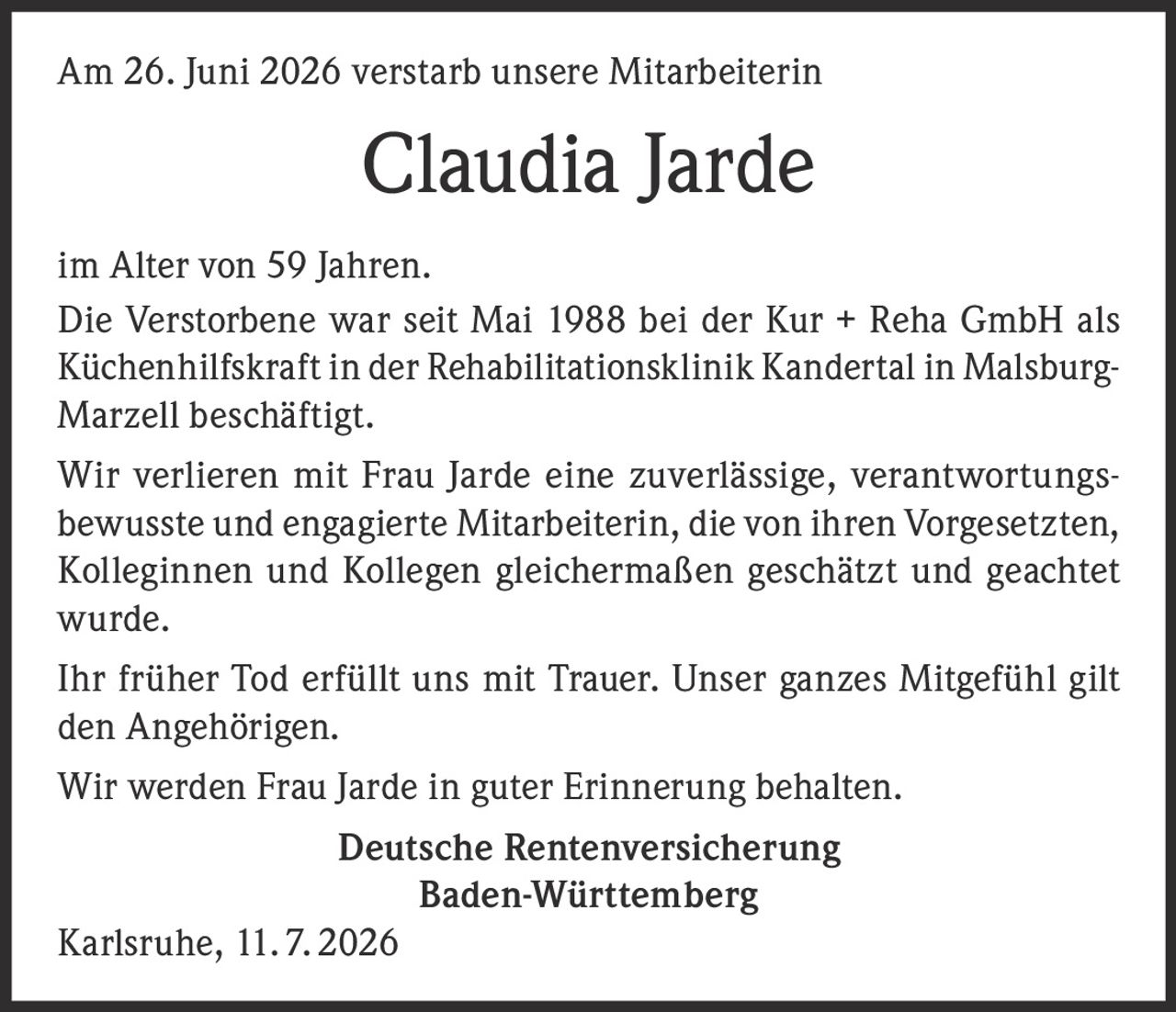<p>Am 26. Juni 2026 verstarb unsere Mitarbeiterin</p>
<p><strong>Claudia Jarde</strong></p>
<p>im Alter von 59 Jahren.</p>
<p>Die Verstorbene war seit Mai 1988 bei der Kur + Reha GmbH als Küchenhilfskraft in der Rehabilitationsklinik Kandertal in Malsburg-Marzell beschäftigt.</p>
<p>Wir verlieren mit Frau Jarde eine zuverlässige, verantwortungsbewusste und engagierte Mitarbeiterin, die von ihren Vorgesetzten, Kolleginnen und Kollegen gleichermaßen geschätzt und geachtet wurde.</p>
<p>Ihr früher Tod erfüllt uns mit Trauer. Unser ganzes Mitgefühl gilt den Angehörigen.</p>
<p>Wir werden Frau Jarde in guter Erinnerung behalten.</p>
<p><strong>Deutsche Rentenversicherung</strong><br /><strong>Baden-Württemberg</strong></p>
<p>Karlsruhe, 11. 7. 2026</p>