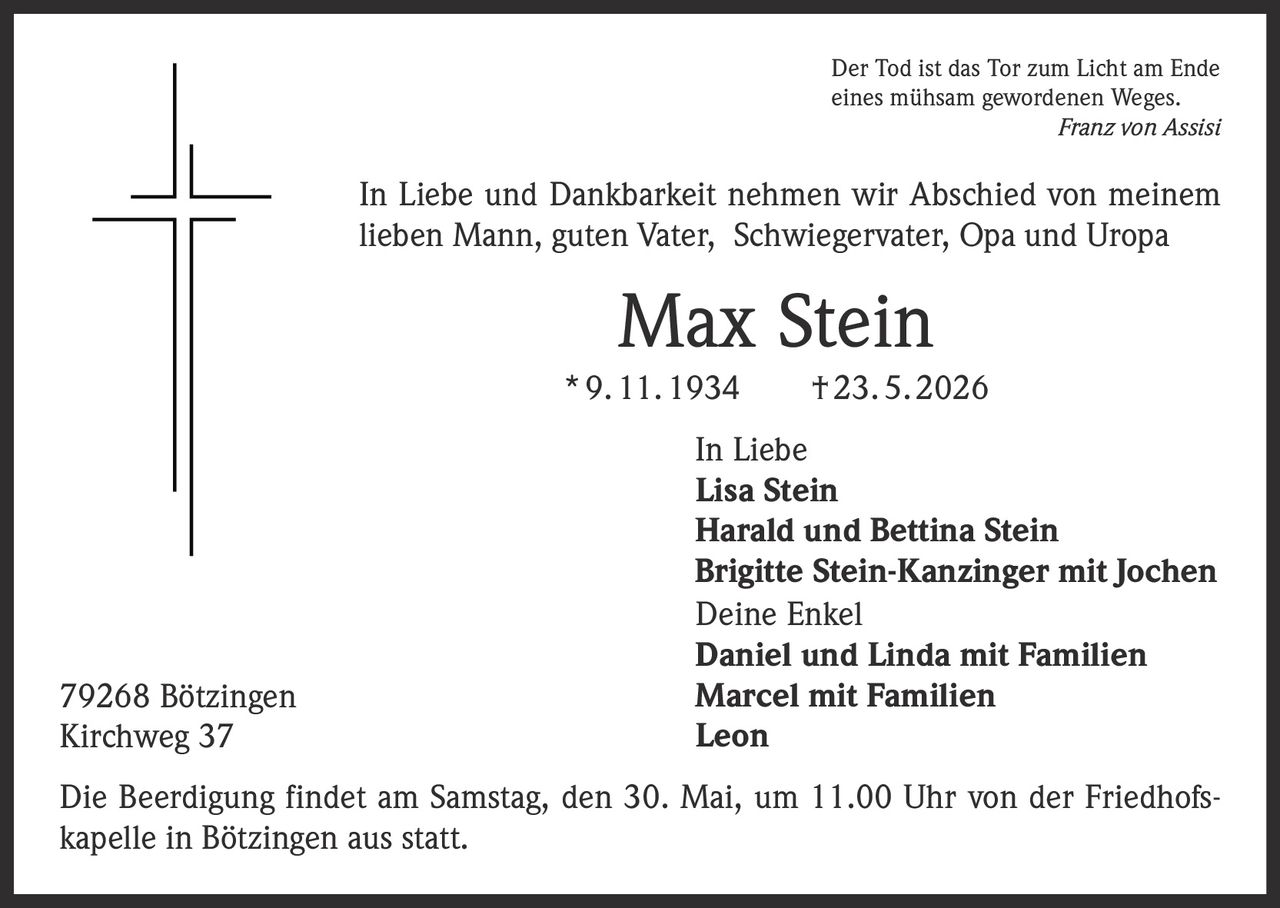 <p>Der Tod ist das Tor zum Licht am Ende<br>eines mühsam gewordenen Weges.<br><em>Franz von Assisi</em></p><p>In Liebe und Dankbarkeit nehmen wir Abschied von meinem<br>lieben Mann, guten Vater, Schwiegervater, Opa und Uropa</p><p><strong>Max Stein</strong><br>* 9. 11. 1934 † 23. 5. 2026</p><p>In Liebe<br>Lisa Stein<br>Harald und Bettina Stein<br>Brigitte Stein-Kanzinger mit Jochen<br>Deine Enkel<br>Daniel und Linda mit Familien<br>Marcel mit Familien<br>Leon</p><p>Die Beerdigung findet am Samstag, den 30. Mai, um 11.00 Uhr von der Friedhofs-<br>kapelle in Bötzingen aus statt.</p><p>79268 Bötzingen<br>Kirchweg 37</p>