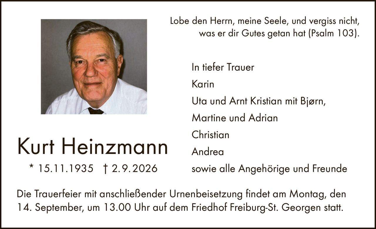 <p>Lobe den Herrn, meine Seele, und vergiss nicht, was er dir Gutes getan hat (Psalm 103).</p>

<p><strong>Kurt Heinzmann</strong><br>
* 15.11.1935 † 2.9.2026</p>

<p>In tiefer Trauer</p>

<p>Karin<br>
Uta und Arnt Kristian mit Bjørn,<br>
Martine und Adrian<br>
Christian<br>
Andrea<br>
sowie alle Angehörige und Freunde</p>

<p>Die Trauerfeier mit anschließender Urnenbeisetzung findet am Montag, den 14. September, um 13.00 Uhr auf dem Friedhof Freiburg-St. Georgen statt.</p>