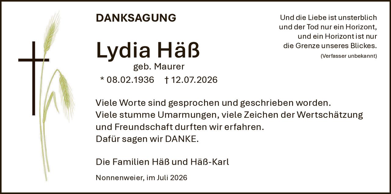 <strong>DANKSAGUNG</strong><br><br>Lydia Häß<br>geb. Maurer<br>* 08.02.1936 † 12.07.2026<br><br>Viele Worte sind gesprochen und geschrieben worden. Viele stumme Umarmungen, viele Zeichen der Wertschätzung und Freundschaft durften wir erfahren. Dafür sagen wir DANKE.<br><br>Die Familien Häß und Häß-Karl<br><br>Nonnenweier, im Juli 2026<br><br>Und die Liebe ist unsterblich und der Tod nur ein Horizont, und ein Horizont ist nur die Grenze unseres Blickes.<br><br><i>(Verfasser unbekannt)</i>