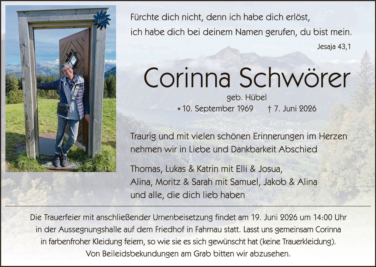 <p>Fürchte dich nicht, denn ich habe dich erlöst, ich habe dich bei deinem Namen gerufen, du bist mein.</p>

<p style="text-align: right;">Jesaja 43,1</p>

<h1>Corinna Schwörer</h1>

<p>geb. Hübel</p>

<p>* 10. September 1969     † 7. Juni 2026</p>

<p>Traurig und mit vielen schönen Erinnerungen im Herzen nehmen wir in Liebe und Dankbarkeit Abschied</p>

<p>Thomas, Lukas & Katrin mit Elli & Joshua,<br/>Alina, Moritz & Sarah mit Samuel, Jakob & Alina<br/>und alle, die dich lieb haben</p>

<p>Die Trauerfeier mit anschließender Urnenbeisetzung findet am 19. Juni 2026 um 14:00 Uhr in der Aussegnungshalle auf dem Friedhof in Fahrnau statt. Lasst uns gemeinsam Corinna in farbenfroher Kleidung feiern, so wie sie es sich gewünscht hat (keine Trauerkleiding).</p>

<p>Von Beileidsbekundungen am Grab bitten wir abzusehen.</p>
