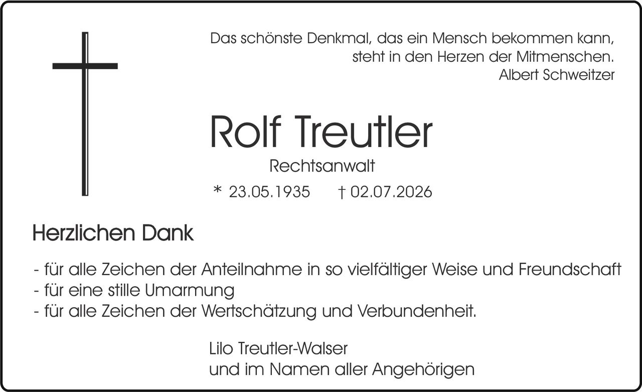 <p><i>Das schönste Denkmal, das ein Mensch bekommen kann, steht in den Herzen der Mitmenschen.<br/>Albert Schweitzer</i></p><p><strong>Rolf Treutler</strong><br/>Rechtsanwalt<br/>* 23.05.1935    † 02.07.2026</p><p><strong>Herzlichen Dank</strong></p><p>- für alle Zeichen der Anteilnahme in so vielfältiger Weise und Freundschaft<br/>- für eine stille Umarmung<br/>- für alle Zeichen der Wertschätzung und Verbundenheit.</p><p>Lilo Treutler-Walser<br/>und im Namen aller Angehörigen</p>
