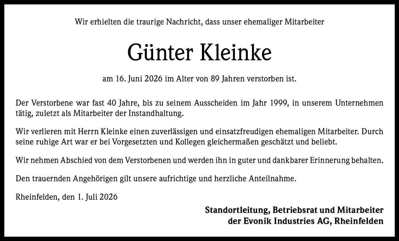 <p>Wir erhielten die traurige Nachricht, dass unser ehemaliger Mitarbeiter</p>

<p><strong>Günter Kleinke</strong></p>

<p>am 16. Juni 2026 im Alter von 89 Jahren verstorben ist.</p>

<p>Der Verstorbene war fast 40 Jahre, bis zu seinem Ausscheiden im Jahr 1999, in unserem Unternehmen tätig, zuletzt als Mitarbeiter der Instandhaltung.</p>

<p>Wir verlieren mit Herrn Kleinke einen zuverlässigen und einsatzfreudigen ehemaligen Mitarbeiter. Durch seine ruhige Art war er bei Vorgesetzten und Kollegen gleichermaßen geschätzt und beliebt.</p>

<p>Wir nehmen Abschied von dem Verstorbenen und werden ihn in guter und dankbarer Erinnerung behalten.</p>

<p>Den trauernden Angehörigen gilt unsere aufrichtige und herzliche Anteilnahme.</p>

<p>Rheinfelden, den 1. Juli 2026</p>

<p><strong>Standortleitung, Betriebsrat und Mitarbeiter<br>der Evonik Industries AG, Rheinfelden</strong></p>