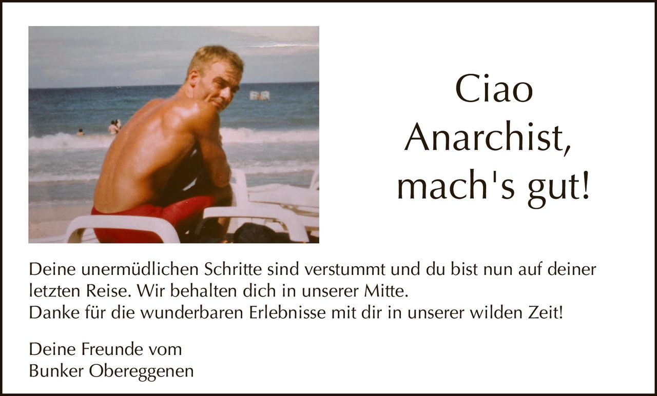 <p>Ciao<br>Anarchist,<br>mach's gut!</p><p>Deine unermüdlichen Schritte sind verstummt und du bist nun auf deiner letzten Reise. Wir behalten dich in unserer Mitte.<br>Danke für die wunderbaren Erlebnisse mit dir in unserer wilden Zeit!</p><p>Deine Freunde vom<br>Bunker Obereggenen</p>