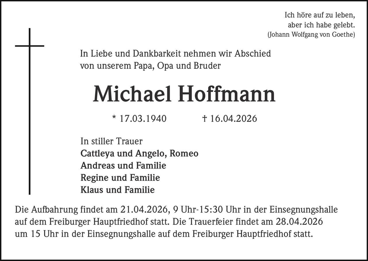 Ich höre auf zu leben,
aber ich habe gelebt.
(Johann Wolfgang von Goethe)

In Liebe und Dankbarkeit nehmen wir Abschied
von unserem Papa, Opa und Bruder

Michael Hoffmann
* 17.03.1940

† 16.04.2026

In stiller Trauer
Cattleya und Angelo, Romeo
Andreas und Familie
Regine und Familie
Klaus und Familie
Die Aufbahrung findet am 21.04.2026, 9 Uhr-15:30 Uhr in der Einsegnungshalle
auf dem Freiburger Hauptfriedhof statt. Die Trauerfeier findet am 28.04.2026
um 15 Uhr in der Einsegnungshalle auf dem Freiburger Hauptfriedhof statt.
