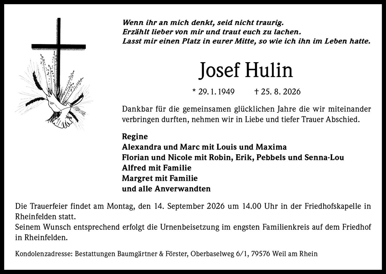 <i>Wenn ihr an mich denkt, seid nicht traurig.
Erzählt lieber von mir und traut euch zu lachen.
Lasst mir einen Platz in eurer Mitte, so wie ich ihn im Leben hatte.</i>

<p><strong>Josef Hulin</strong><br>
* 29.1.1949 † 25. 8. 2026</p>

<p>Dankbar für die gemeinsamen glücklichen Jahre die wir miteinander verbringen durften, nehmen wir in Liebe und tiefer Trauer Abschied.</p>

<p><strong>Regine</strong><br>
Alexandra und Marc mit Louis und Maxima<br>
Florian und Nicole mit Robin, Erik, Pebbels und Senna-Lou<br>
Alfred mit Familie<br>
Margret mit Familie<br>
und alle Anverwandten</p>

<p>Die Trauerfeier findet am Montag, den 14. September 2026 um 14.00 Uhr in der Friedhofskapelle in Rheinfelden statt.<br>
Seinem Wunsch entsprechend erfolgt die Urnenbeisetzung im engsten Familienkreis auf dem Friedhof in Rheinfelden.</p>

<p>Kondolenzadresse: Bestattungen Baumgärtner & Förster, Oberbaselweg 6/1, 79576 Weil am Rhein</p>