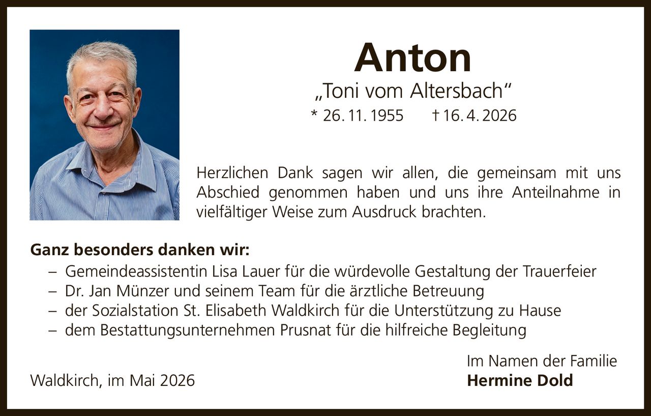 <p><strong>Anton „Toni vom Altersbach"</strong><br/>* 26. 11. 1955 † 16. 4. 2026</p><p>Herzlichen Dank sagen wir allen, die gemeinsam mit uns Abschied genommen haben und uns ihre Anteilnahme in vielfältiger Weise zum Ausdruck brachten.</p><p><strong>Ganz besonders danken wir:</strong></p><p>– Gemeindeassistentin Lisa Lauer für die würdevolle Gestaltung der Trauerfeier<br/>– Dr. Jan Münzer und seinem Team für die ärztliche Betreuung<br/>– der Sozialstation St. Elisabeth Waldkirch für die Unterstützung zu Hause<br/>– dem Bestattungsunternehmen Prusnat für die hilfreiche Begleitung</p><p><i>Im Namen der Familie</i><br/>Waldkirch, im Mai 2026<br/><strong>Hermine Dold</strong></p>