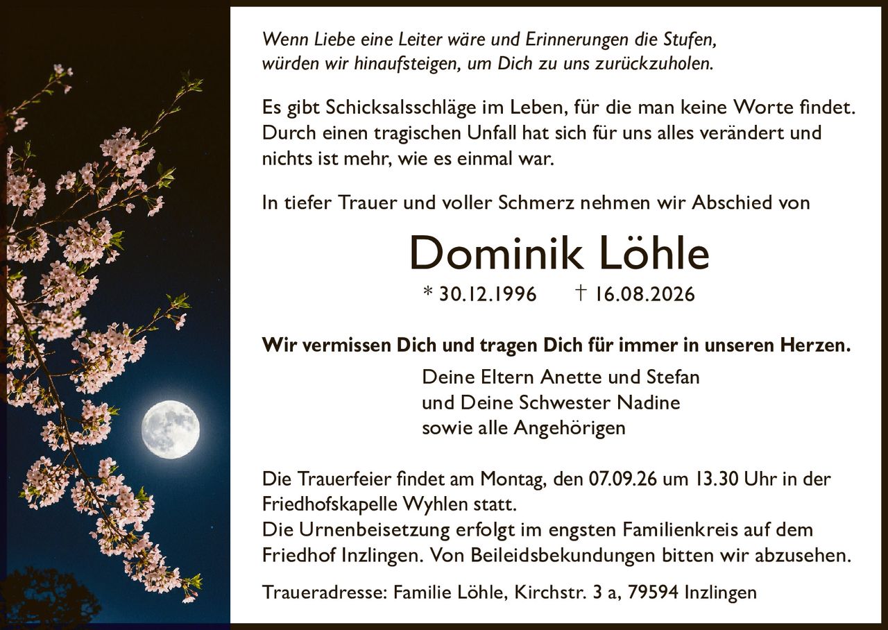 <p><i>Wenn Liebe eine Leiter wäre und Erinnerungen die Stufen, würden wir hinaufsteigen, um Dich zu uns zurückzuholen.</i></p>

<p>Es gibt Schicksalsschläge im Leben, für die man keine Worte findet. Durch einen tragischen Unfall hat sich für uns alles verändert und nichts ist mehr, wie es einmal war.</p>

<p>In tiefer Trauer und voller Schmerz nehmen wir Abschied von</p>

<p><strong>Dominik Löhle</strong></p>

<p>* 30.12.1996        † 16.08.2026</p>

<p><strong>Wir vermissen Dich und tragen Dich für immer in unseren Herzen.</strong><br>
Deine Eltern Anette und Stefan<br>
und Deine Schwester Nadine<br>
sowie alle Angehörigen</p>

<p>Die Trauerfeier findet am Montag, den 07.09.26 um 13.30 Uhr in der Friedhofskapelle Wyhlen statt.<br>
Die Urnenbeisetzung erfolgt im engsten Familienkreis auf dem Friedhof Inzlingen. Von Beileidtsbekund­ungen bitten wir abzusehen.</p>

<p>Traueradresse: Familie Löhle, Kirchstr. 3 a, 79594 Inzlingen</p>