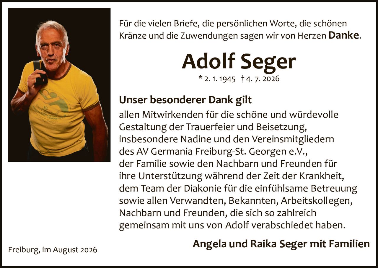 <p>Für die vielen Briefe, die persönlichen Worte, die schönen Kränze und die Zuwendungen sagen wir von Herzen <strong>Danke</strong>.</p>

<p><strong>Adolf Seger</strong><br/>* 2. 1. 1945 † 4. 7. 2026</p>

<p><strong>Unser besonderer Dank gilt</strong></p>

<p>allen Mitwirkenden für die schöne und würdevolle Gestaltung der Trauerfeier und Beisetzung, insbesondere Nadine und den Vereinsmitgliedern des AV Germania Freiburg-St. Georgen e.V., der Familie sowie den Nachbarn und Freunden für ihre Unterstützung während der Zeit der Krankheit, dem Team der Diakonie für die einfühlsame Betreuung sowie allen Verwandten, Bekannten, Arbeitskollegen, Nachbarn und Freunden, die sich so zahlreich gemeinsam mit uns von Adolf verabschiedet haben.</p>

<p><strong>Angela und Raika Seger mit Familien</strong></p>

<p>Freiburg, im August 2026</p>