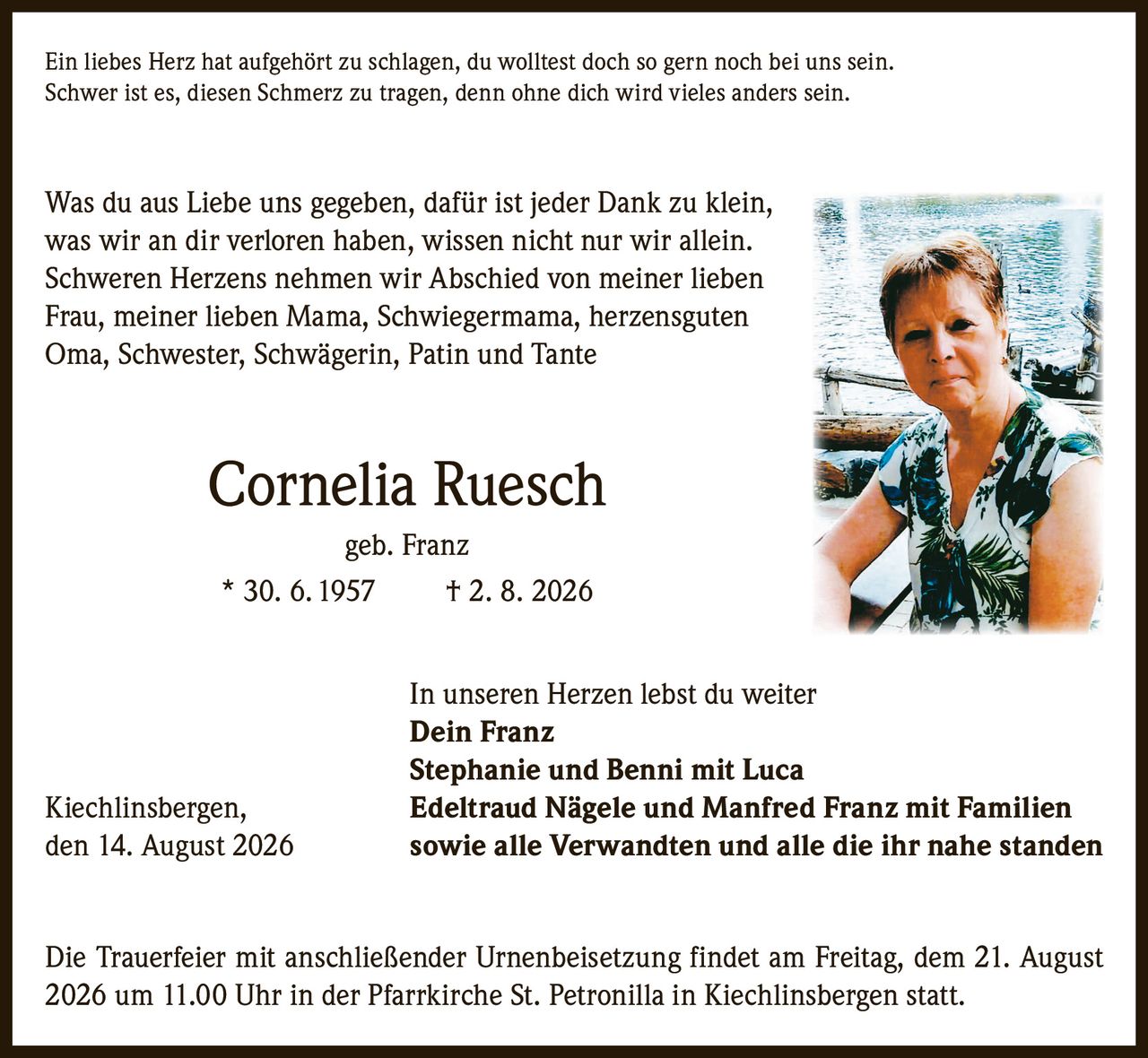 <p>Ein liebes Herz hat aufgehört zu schlagen, du wolltest doch so gern noch bei uns sein. Schwer ist es, diesen Schmerz zu tragen, denn ohne dich wird vieles anders sein.</p>

<p>Was du aus Liebe uns gegeben, dafür ist jeder Dank zu klein, was wir an dir verloren haben, wissen nicht nur wir allein. Schweren Herzens nehmen wir Abschied von meiner lieben Frau, meiner lieben Mama, Schwiegermama, herzensguten Oma, Schwester, Schwägerin, Patin und Tante</p>

<p><strong>Cornelia Ruesch geb. Franz</strong><br>* 30. 6. 1957 † 2. 8. 2026</p>

<p>In unseren Herzen lebst du weiter</p>

<p><strong>Dein Franz</strong><br><strong>Stephanie und Benni mit Luca</strong><br><strong>Kiechlinsbergen, Edeltraud Nägele und Manfred Franz mit Familien</strong><br>den 14. August 2026 sowie alle Verwandten und alle die ihr nahe standen</p>

<p>Die Trauerfeier mit anschließender Urnenbeisetzung findet am Freitag, dem 21. August 2026 um 11.00 Uhr in der Pfarrkirche St. Petronilla in Kiechlinsbergen statt.</p>