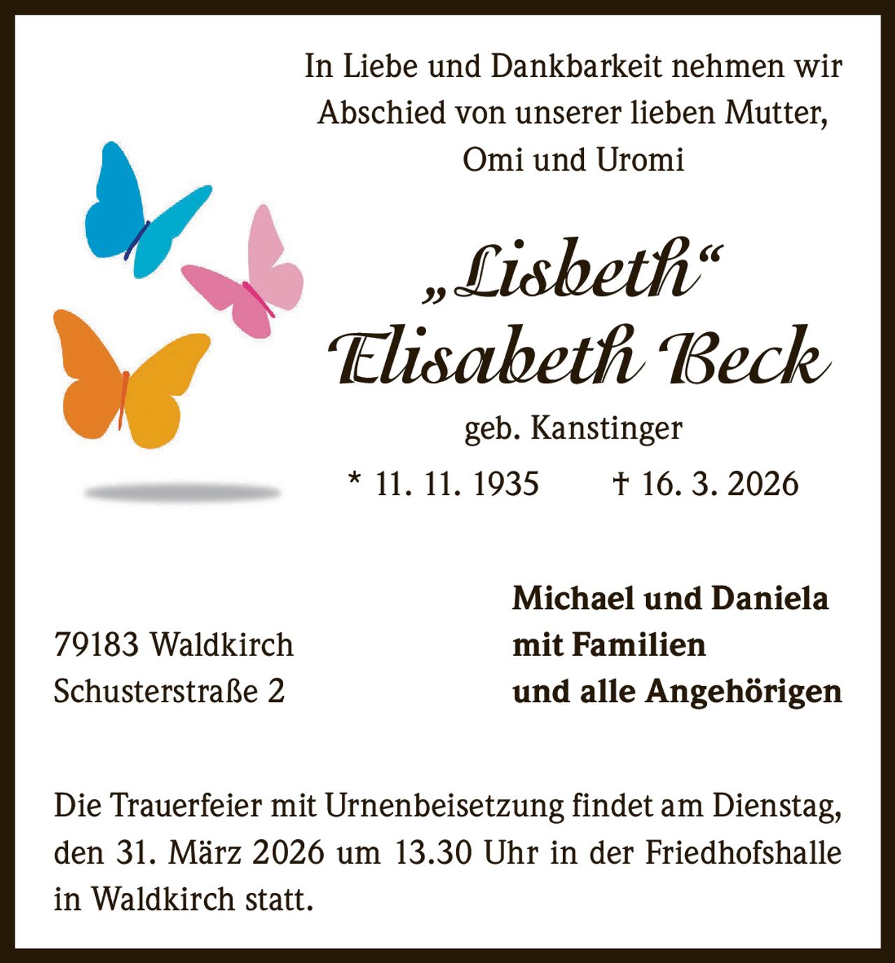 In Liebe und Dankbarkeit nehmen wir
Abschied von unserer lieben Mutter,
Omi und Uromi

„Lisbeth“
Elisabeth Beck
geb. Kanstinger
* 11. 11. 1935   † 16. 3. 2026

79183 Waldkirch
Schusterstraße 2

Michael und Daniela
mit Familien
und alle Angehörigen

Die Trauerfeier mit Urnenbeisetzung findet am Dienstag,
den 31. März 2026 um 13.30 Uhr in der Friedhofshalle
in Waldkirch statt.