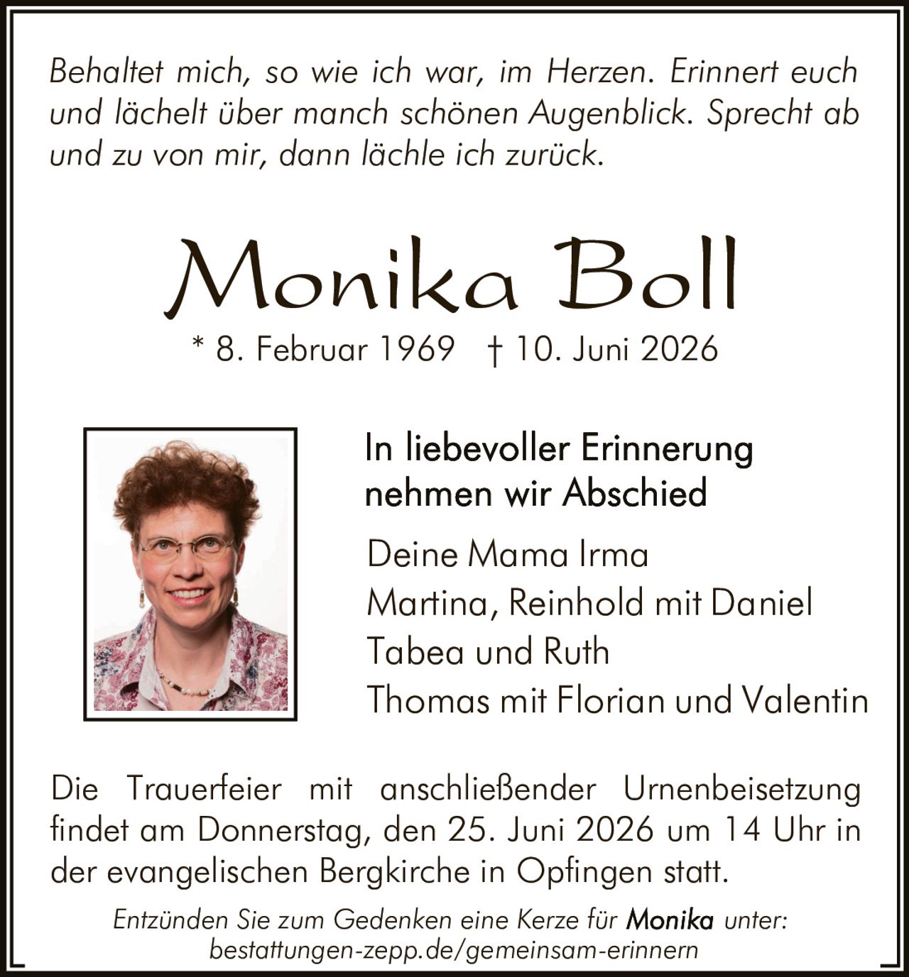 <p><i>Behaltet mich, so wie ich war, im Herzen. Erinnert euch und lächelt über manch schönen Augenblick. Sprecht ab und zu von mir, dann lächle ich zurück.</i></p>

<p><strong>Monika Boll</strong></p>

<p>* 8. Februar 1969 † 10. Juni 2026</p>

<p><strong>In liebevoller Erinnerung nehmen wir Abschied</strong></p>

<p>Deine Mama Irma<br>
Martina, Reinhold mit Daniel<br>
Tabea und Ruth<br>
Thomas mit Florian und Valentin</p>

<p>Die Trauerfeier mit anschließender Urnenbeisetzung findet am Donnerstag, den 25. Juni 2026 um 14 Uhr in der evangelischen Bergkirche in Opfingen statt.</p>

<p><i>Entzünden Sie zum Gedenken eine Kerze für Monika unter: bestattungen-zepp.de/gemeinsam-erinnern</i></p>