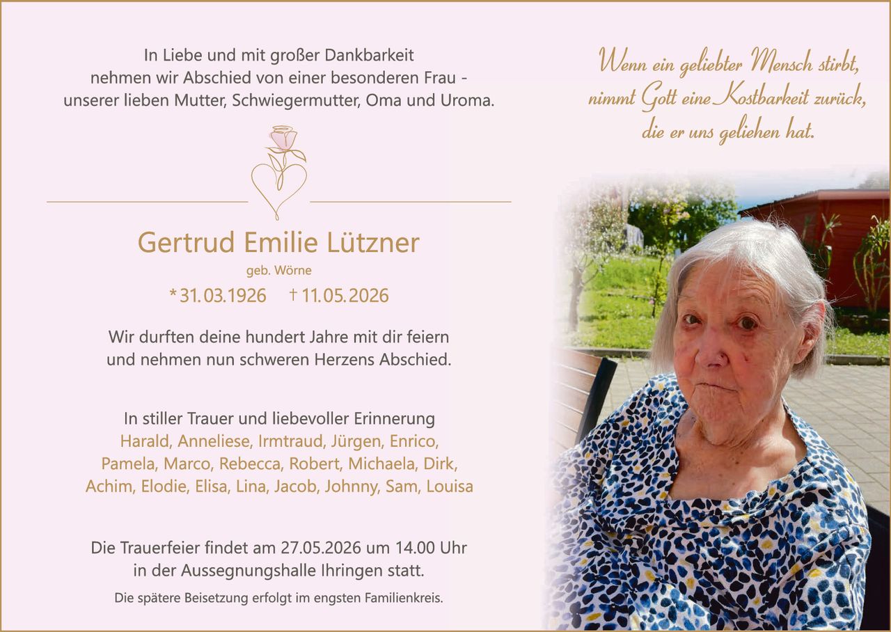 <p>In Liebe und mit großer Dankbarkeit nehmen wir Abschied von einer besonderen Frau - unserer lieben Mutter, Schwiegermutter, Oma und Uroma.</p><p><i>Wenn ein geliebter Mensch stirbt, nimmt Gott eine Kostbarkeit zurück, die er uns geliehen hat.</i></p><p><strong>Gertrud Emilie Lützner</strong><br>geb. Wörne<br>* 31.03.1926 † 11.05.2026</p><p>Wir durften deine hundert Jahre mit dir feiern und nehmen nun schweren Herzens Abschied.</p><p>In stiller Trauer und liebevoller Erinnerung<br>Harald, Anneliese, Irmtraud, Jürgen, Enrico, Pamela, Marco, Rebecca, Robert, Michaela, Dirk, Achim, Elodie, Elisa, Lina, Jacob, Johnny, Sam, Louisa</p><p>Die Trauerfeier findet am 27.05.2026 um 14.00 Uhr in der Aussegnungshalle Ihringen statt.<br>Die spätere Beisetzung erfolgt im engsten Familienkreis.</p>