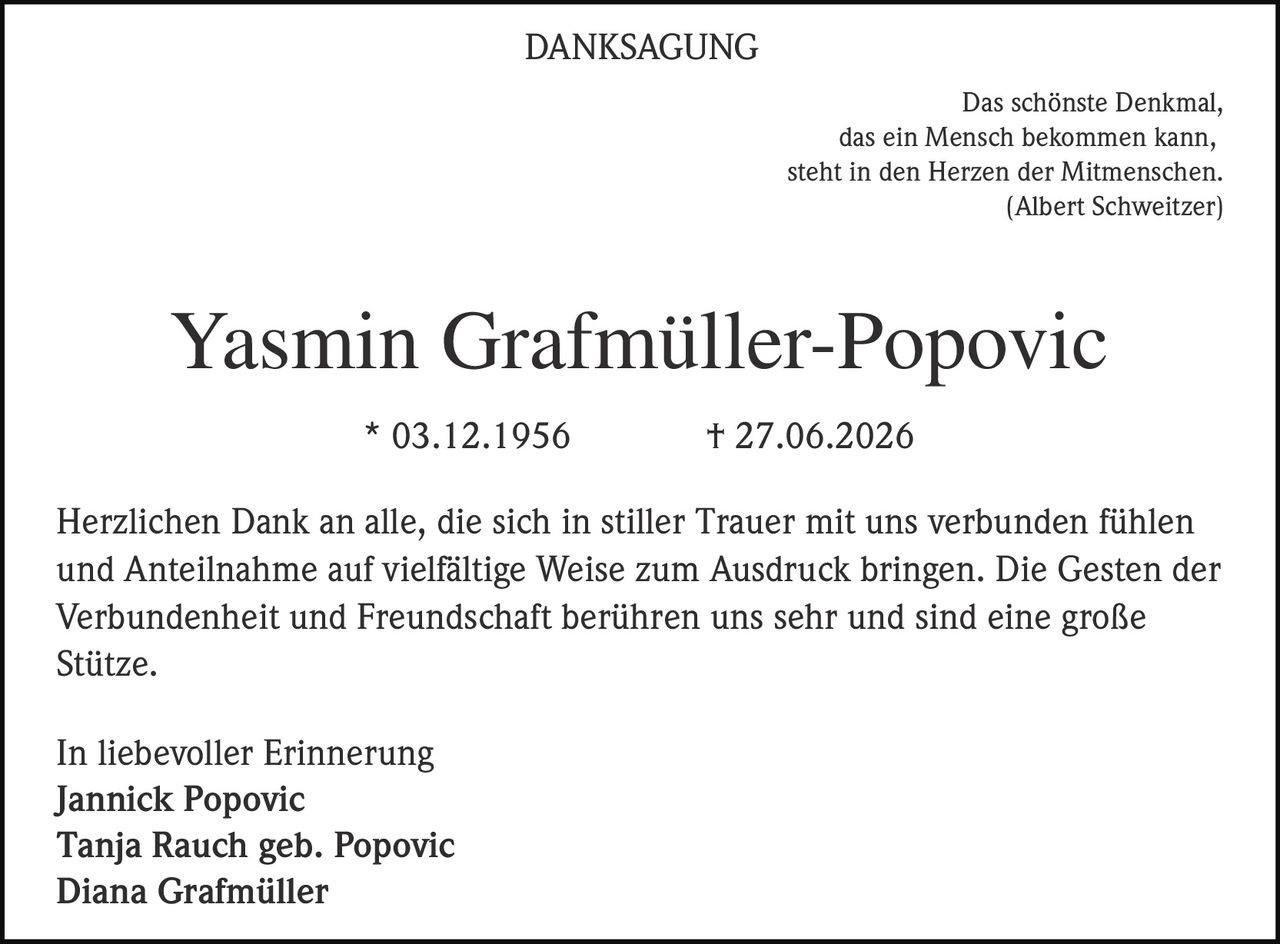 <p>DANKSAGUNG</p>

<p>Das schönste Denkmal, das ein Mensch bekommen kann, steht in den Herzen der Mitmenschen. (Albert Schweitzer)</p>

<p><strong>Yasmin Grafmüller-Popovic</strong></p>

<p>* 03.12.1956     † 27.06.2026</p>

<p>Herzlichen Dank an alle, die sich in stiller Trauer mit uns verbunden fühlen und Anteilnahme auf vielfältige Weise zum Ausdruck bringen. Die Gesten der Verbundenheit und Freundschaft berühren uns sehr und sind eine große Stütze.</p>

<p>In liebevoller Erinnerung<br />
<strong>Jannick Popovic</strong><br />
<strong>Tanja Rauch geb. Popovic</strong><br />
<strong>Diana Grafmüller</strong></p>