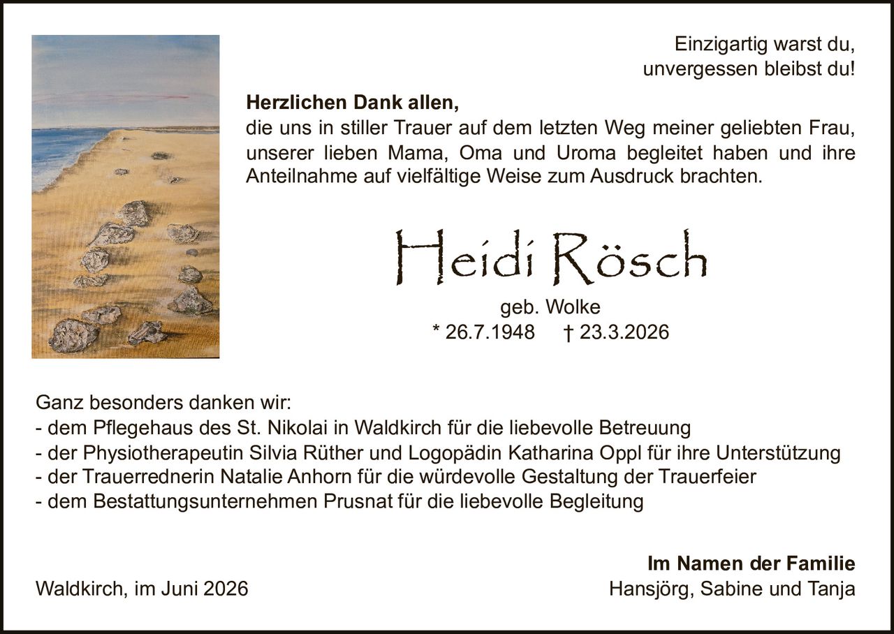 <p><i>Einzigartig warst du,<br>unvergessen bleibst du!</i></p><p><strong>Heidi Rösch</strong><br>geb. Wolke<br>* 26.7.1948 † 23.3.2026</p><p><strong>Herzlichen Dank allen,</strong><br>die uns in stiller Trauer auf dem letzten Weg meiner geliebten Frau, unserer lieben Mama, Oma und Uroma begleitet haben und ihre Anteilnahme auf vielfältige Weise zum Ausdruck brachten.</p><p><strong>Ganz besonders danken wir:</strong><br>- dem Pflegehaus des St. Nikolai in Waldkirch für die liebevolle Betreuung<br>- der Physiotherapeutin Silvia Rüther und Logopädin Katharina Oppl für ihre Unterstützung<br>- der Trauerrednerin Natalie Anhorn für die würdevolle Gestaltung der Trauerfeier<br>- dem Bestattungsunternehmen Prusnat für die liebevolle Begleitung</p><p><strong>Im Namen der Familie</strong><br>Hansjörg, Sabine und Tanja</p><p>Waldkirch, im Juni 2026</p>