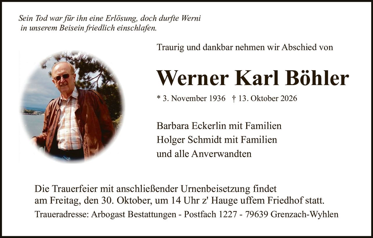 <p><i>Sein Tod war für ihn eine Erlösung, doch durfte Werni in unserem Beisein friedlich einschlafen.</i></p>
<p>Traurig und dankbar nehmen wir Abschied von</p>
<p><strong>Werner Karl Böhler</strong></p>
<p>* 3. November 1936 † 13. Oktober 2026</p>
<p>Barbara Eckerlin mit Familien<br>Holger Schmidt mit Familien<br>und alle Anverwandten</p>
<p>Die Trauerfeier mit anschließender Urnenbeisetzung findet am Freitag, den 30. Oktober, um 14 Uhr z' Hauge uffem Friedhof statt.</p>
<p>Traueradresse: Arbogast Bestattungen - Postfach 1227 - 79639 Grenzach-Wyhlen</p>