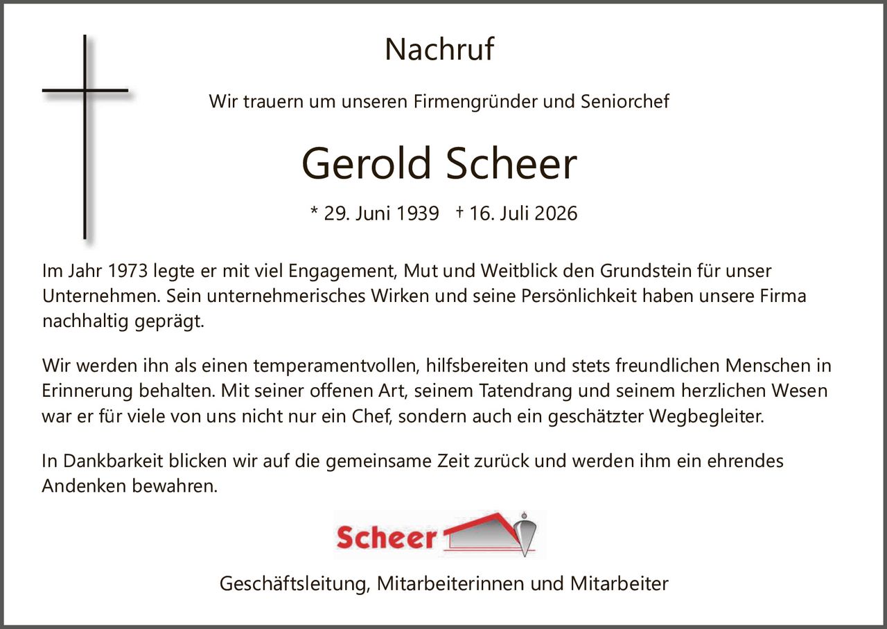 <p><strong>Nachruf</strong></p><p>Wir trauern um unseren Firmengründer und Seniorchef</p><p><strong>Gerold Scheer</strong></p><p>* 29. Juni 1939  + 16. Juli 2026</p><p>Im Jahr 1973 legte er mit viel Engagement, Mut und Weitblick den Grundstein für unser Unternehmen. Sein unternehmerisches Wirken und seine Persönlichkeit haben unsere Firma nachhaltig geprägt.</p><p>Wir werden ihn als einen temperamentvollen, hilfsbereiten und stets freundlichen Menschen in Erinnerung behalten. Mit seiner offenen Art, seinem Tatendrang und seinem herzlichen Wesen war er für viele von uns nicht nur ein Chef, sondern auch ein geschätzter Wegbegleiter.</p><p>In Dankbarkeit blicken wir auf die gemeinsame Zeit zurück und werden ihm ein ehrendes Andenken bewahren.</p><p>Scheer</p><p>Geschäftsleitung, Mitarbeiterinnen und Mitarbeiter</p>
