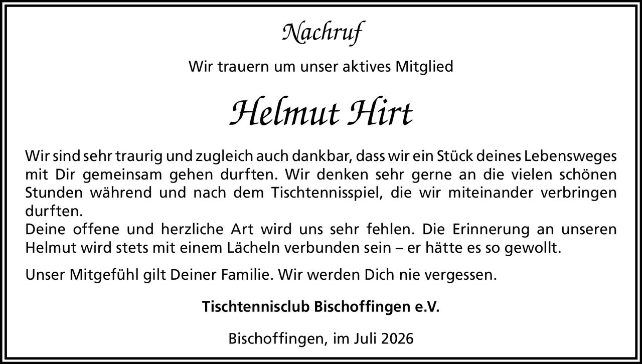 <p><i>Nachruf</i></p><p>Wir trauern um unser aktives Mitglied</p><p><strong>Helmut Hirt</strong></p><p>Wir sind sehr traurig und zugleich auch dankbar, dass wir ein Stück deines Lebensweges mit Dir gemeinsam gehen durften. Wir denken sehr gerne an die vielen schönen Stunden während und nach dem Tischtennisspiel, die wir miteinander verbringen durften.</p><p>Deine offene und herzliche Art wird uns sehr fehlen. Die Erinnerung an unseren Helmut wird stets mit einem Lächeln verbunden sein – er hätte es so gewollt.</p><p>Unser Mitgefühl gilt Deiner Familie. Wir werden Dich nie vergessen.</p><p>Tischtennisclub Bischoffingen e.V.</p><p>Bischoffingen, im Juli 2026</p>